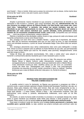 261
azul límpido” – físico e mental. Antes que eu possa me comunicar com os devas, minha mente deve
se tornar tão “vazia” como o céu sem nuvens, azul e límpido.
25 de junho de 1978 Auckland
Mestre Morya
Ampliar é permissível, mesmo inevitável no que concerne o conhecimento de teosofia e suas
aplicações à vida humana e, portanto, para nossa Sociedade. Mas não, definitivamente não, no
que concerne os antigos marcos da Ciência Oculta e da Vida Oculta, pois esses são, como
você citou, “adamantinos” e, portanto, não podem ser jamais mudados, seja por um
Hierofante ou por Seu Representante no mundo... As Regras Originais devem ser aceitas e
obedecidas por cada pessoa individual que, quando admitida, venha permanecer como
membro de um movimento verdadeiramente oculto, como a E.E. Compartilhe isso com firmeza
com ... , como seu próprio conhecimento, certeza e garantia.
Retome e mantenha as três atividades, pública, jovens e ioga, porque em cada uma dessas você
transmite conhecimento e serve como Nosso Canal...
Sim, prossiga num bom ritmo com o trabalho literário – porque ele é importante, até mesmo
único. Mas não há nenhuma necessidade para que um bom ritmo se torne, ou seja considerado
como uma atividade excessiva, a ponto de causar demasiada fadiga. Essa última deve ser sempre
evitada.
Sim, empregue plenamente seus vários colaboradores úteis como para datilografar a versão
final, checar os erros e preparar para os editores os frutos literários de sua vida, que permanecerão
vivos por muito tempo depois que você for. No entanto, esse (sorrindo) “desaparecimento” ainda
está bem longe no futuro...
Visitas de férias são altamente recomendadas. Sim, visite o vulcão ativo1
para adquirir e
transmitir o conhecimento (devido) resultante que é muito necessário para o mundo.
[Geoffrey acha que isso ocorreu dentro da casa no Vale. Ele presume que ambos,
Mestre Morya e Mestre Kuthumi estão intensamente ocupados, quase que
esmagadoramente no momento presente, ainda que totalmente calmo o Mestre Morya
muito claramente mostrou-se estar. Geoffrey pensa que ele ouviu um comentário
quando ele disse isso: “Desapegados com relação a Nós, mas profundamente
envolvidos nos assuntos do mundo, mental, emocional e físico ou material.” Geoffrey
lembra-se que a casa do Mestre ainda tem vista para o rio, fluindo lá embaixo.]
30 de junho de 1978 Auckland
Mestre Morya
REGRAS PARA SER BEM SUCEDIDO EM
TRILHAR A SENDA OCULTA
A questão central é como foi declarado: as Regras que governam o progresso em trilhar o
caminho oculto, e assim também aplicável à Seção Esotérica [da Sociedade Teosófica], não são, em
absoluto, feitas pelos Adeptos nem feitas pelo homem. Elas são muito simplesmente as leis, o
processo para acelerar por si mesmo o progresso evolutivo de um ser humano. Essas leis, no que
tange esse planeta – e nesta Cadeia, Ronda e Raça – são inteiramente imutáveis. Elas são
adamantinas, como rochas e, portanto, absolutamente inalteráveis, como cada um de Nós
descobriu.
No entanto, os seres humanos estão envolvidos no processo e na operação dessas leis, sendo
assim é quase inevitável que tentativas serão feitas para desviar e ainda progredir e ser bem
sucedido. Nisso existe um par de opostos entre os quais não pode haver nenhuma ponte.
Essa base é imutável e pode ser descrita como o único motivo permissível e, portanto, bem
sucedido para a grande tarefa; ou seja, acelerar sua própria evolução para promover cada vez
1 Vide registro de 09.01.79.
 