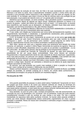 262
mais a aceleração da evolução de tudo mais, da Vida e de suas expressões em cada reino da
Natureza e de todos os seres. Isso é especialmente verdadeiro quando o motivo tenha sido em
resposta a uma evocação interior inequívoca e não negociável, que não pode ser negada, do Ser
mais recôndito. É, na verdade, para trazer a forma de vida do indivíduo para uma condição tal que
será alcançado, o que poderia ser descrito como um “um grande salto na evolução”.
Admitimos que essa fundação, um tanto complexa, não é percebida quando o empreendimento
é iniciado e mesmo depois de seguido por algum tempo. Obstáculos aparecem no interior e no
exterior da pessoa – podem até mesmo ser criados (como um teste) – e é nesse ponto, ou durante
essa experiência, que aqueles que já alcançaram, os Adeptos, estendem Suas mãos para serem
agarradas, quer de forma consciente ou não, pelo indivíduo desperto.
Por essa razão, os Mistérios Maiores e Menores do mundo foram estabelecidos e conduzidos, e
vão continuar assim até que a necessidade deles seja superada.
É isso, então, com relação aos fundamentos que nunca serão demasiadamente repetidos, nem
frequentemente reconhecidos e obedecidos, e especialmente esclarecidos pelos procedimentos
muito importantes da ajuda organizada e do exemplo.
A E.E. foi fundada, em sua origem, inteiramente de acordo com as leis acima que ainda são
válidas e devem ser pelo menos firmemente enunciadas para que cada membro da Escola
conheça-as e, assim – se ele permanecer como membro – possa segui-las da melhor forma
possível, especialmente incluindo uma imutável sinceridade e ausência de egoísmo.
Além disso, deveria ser claro que o aspirante quase que certamente será tentado de muitas
maneiras, em particular, a quebrar a última Regra mencionada de ausência de egoísmo. Nisso se
encontra a maior dificuldade, despertada como é ou pode ser ao perceber a possibilidade – ou ao
cair vítima dela – de obter ganho pessoal, seja de prestígio ou de enriquecimento material.
Esse é o que poderia ser chamado de “Calcanhar de Aquiles” de cada herói potencial, a
possibilidade de cair por causa dessa vulnerabilidade. Esse aviso deveria ser colocado
frequentemente e inequivocadamente diante de cada aspirante às alturas espirituais. Logicamente,
muito mais está envolvido, em particular com relação a motivo e conduta, e isso também tem sido
apresentado de forma óbvia em numerosas publicações desde tempos imemoriais.
De forma absoluta, aqueles que foram informados a esse respeito, foram avisados e continuam
a ignorar a antiga regra, deveriam ser solicitados a retirarem-se do sistema de ajuda organizada,
qualquer que possa ser essa forma.
Ao terminar, que seja lembrado que quanto mais exaltada e óbvia a posição ou função no
mundo, maior o perigo de ser tentado e, infelizmente, de uma QUEDA!
Desde o primeiro despertar e autodisciplina até a conclusão bem sucedida da Busca, que todos
estejam de prontidão, na verdade cuidando de si mesmo, em virtude deste conhecimento da
possibilidade de tentação e do perigo de QUEDA com resultados trágicos.
Fim de junho de 1978 Auckland
AJUDA INVISÍVEL1
Uma grande assembléia de pessoas no plano astral estava “trabalhando” tenazmente em favor
dos gregos que foram mortos e de outros que estavam sofrendo em virtude do terremoto em
Tessalônica. Auxiliares invisíveis estavam curando, consolando e dando apoio de diversas formas
para esses pobres sofredores, a maior parte dos quais estava sofrendo intensamente pelo choque e
mesmo morte, e também pelas profundas perturbações e privações.
Essa atividade, na qual me juntei a eles, consistia principalmente, mas não exclusivamente, da
invocação da cura e da aquietação e de “conversar” com os sofredores, muitos dos quais estavam
completamente chocados e sem de controle de suas mentes e da razão. Por isso a grande
necessidade da segurança dada pelos auxiliares invisíveis. As buscas pelas pessoas amadas e
outras que ainda estavam desaparecidas estava continuando urgentemente em meio a graves
privações e ansiedade. Muitos de nossos bem conhecidos e estimados amigos e teósofos estavam
presentes e ativos.
1 Vide registro de 02.05.77.
 