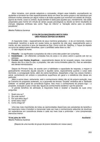 263
Altos Iniciados, com grande sabedoria e compaixão, dirigem esse trabalho, aconselhando os
ajudantes a tornarem-se mais especificamente ativos em favor de certos grupos e de indivíduos que
sofreram mortes violentas por algum motivo e de todos aqueles que morreram em estado de choque,
agonia de mente, corpo ou ambos. Ajuda também é dada para aqueles que, mentalmente, não estão
preparados para morrer em virtude de várias causas psicológicas ou devido ao terror resultante de
crenças religiosas errôneas tais como “fogo do inferno” e “danação eterna para os pobres
pecadores”.
Mestre Polidorus Isurenus
O VALOR DA MAÇONARIA MISTA PARA
UMA PESSOA DEPOIS DA MORTE
A maçonaria mista – especialmente de seus membros graduados – é de um tremendo, mesmo
incalculável, benefício e ajuda em quase todos os aspectos da vida aqui, especialmente para a
mente, em seu raciocínio e grau de resposta ao Ego. Como você diz, Geoffrey, o “toque da espada
na coroa da cabeça opera maravilhas, quer o candidato saiba disso ou não”.
O valor depois da morte:
1. Filosofia – os significados e propósitos da vida e como eles podem ser cumpridos.
2. Estabilidade – em diferentes condições fora do corpo e no plano astral e quando sob dor ou
estresse.
3. Contato com Hostes Angélicas – especialmente depois de ter ocupado cargos, mas sempre
depois dos Os e dos Es que, a propósito, não são nunca limitados pelos Es, mas se estendem
aos devas individulizados.
Depois do Primeiro Grau, de acordo com a habilidade e capacidade de resposta, o maçom é
gradualmente introduzido àquele assunto e àqueles seres, especialmente quando o corpo está
dormindo, a consagração tendo, além de outros benefícios, despertado o Ego nos corpos mental e
astral, aumentando em ambos a consciência superfísica em geral e a existência dos devas em
particular.
Além e acima disso, certamente, está o conhecimento obtido não só da própria evolução, mas
do Caminho do progresso acelerado, ou a ascensão da famosa “Escada” simbólica até a “Abóboda
Celeste” no sentido geral de consciência Egóica. Isso inclui o conhecimento do próprio Ego – o
propósito, evolução e tudo o mais das “águas do conhecimento esotérico” que for possível.
O grande benefício da admissão à maçonaria mista é receber a resposta às suas cinco
perguntas:
1. Quem sou eu?
2. De onde venho?
3. Por que estou aqui?
4. Onde estou indo?
5. Como chego lá?
Uma das mais importantes de todas as oportunidades disponíveis aos estudantes de teosofia e
da maçonaria mista é transferir e transmutar cada vez mais o conhecimento adquirido de doutrinas
em experiências em consciência diretas e cada vez mais ricas e profundas – uma compreensão
silenciosa interior.
10 de julho de 1978 Auckland
Mestre Polidorus Isurenos
[Depois de uma reunião do grupo de jovens teósofos em nossa casa:]
 