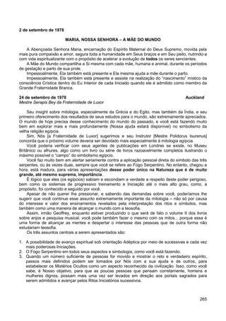 265
2 de setembro de 1978
MARIA, NOSSA SENHORA – A MÃE DO MUNDO
A Abençoada Senhora Maria, encarnação do Espírito Maternal do Deus Supremo, movida pela
mais pura compaixão e amor, segura toda a humanidade em Seus braços e em Seu peito, nutrindo-a
com vida espiritualizante com o propósito de acelerar a evolução de todos os seres sencientes.
A Mãe do Mundo compartilha a Si mesma com cada mãe, humana e animal, durante os períodos
de gestação e parto de sua prole.
Impessoalmente, Ela também está presente e Ela mesma ajuda a mãe durante o parto.
Impessoalmente, Ela também está presente e assiste na realização do “nascimento” místico da
consciência Crística dentro do Eu Interior de cada Iniciado quando ele é admitido como membro da
Grande Fraternidade Branca.
24 de setembro de 1978 Auckland
Mestre Serapis Bey da Fraternidade de Luxor
Seu insight sobre mitologia, especialmente da Grécia e do Egito, mas também da Índia, e seu
primeiro oferecimento dos resultados de seus estudos para o mundo, são extremamente apreciados.
O mundo de hoje precisa desse conhecimento do mundo do passado, e você está fazendo muito
bem em explorar mais e mais profundamente (Nossa ajuda estará disponível) no simbolismo da
velha religião egípcia.
Sim, Nós [a Fraternidade de Luxor] sugerimos e seu Instrutor [Mestre Polidorus Isurenus]
concorda que o próximo volume deveria ser devotado mais especialmente à mitologia egípcia.
Você poderia verificar com seus agentes de publicações em Londres se existe, no Museu
Britânico ou alhures, algo como um livro ou série de livros razoavelmente completos ilustrando o
máximo possível o “campo” do simbolismo egípcio.
Você faz muito bem em alertar seriamente contra a aplicação pessoal direta do símbolo das três
serpentes, ou às vezes duas, sempre que você se refere ao Fogo Serpentino. No entanto, chegou a
hora, está madura, para várias apresentações desse poder único na Natureza que é de muito
grande, até mesmo suprema, importância.
É lógico que eles (os egípcios) sabiam e escondiam a verdade a respeito deste poder perigoso,
bem como os sistemas de progressivo treinamento e Iniciação até o mais alto grau, como, a
propósito, foi conhecido e seguido por você.
Apesar de não querer lhe pressionar, e sabendo das demandas sobre você, poderíamos lhe
sugerir que você continue esse assunto extremamente importante da mitologia – não só por causa
do interesse e valor dos ensinamentos revelados pela interpretação dos ritos e símbolos, mas
também como uma maneira de alcançar o mundo com a teosofia.
Assim, irmão Geoffrey, enquanto estiver produzindo o que será de fato o volume II dos livros
sobre anjos e pesquisa musical, você pode também fazer o mesmo com os mitos... porque essa é
uma forma de alcançar as mentes e despertar o interesse das pessoas que de outra forma não
estudariam teosofia.
Os três assuntos centrais a serem apresentados são:
1. A possibilidade de avanço espiritual sob orientação Adéptica por meio de sucessivas e cada vez
mais poderosas Iniciações.
2. O Fogo Serpentino em todos seus aspectos e simbologia, como você está fazendo.
3. Quando um número suficiente de pessoas for movido e mostrar o reto e verdadeiro espírito,
passos mais definidos podem ser tomados por Nós com a sua ajuda e de outros, para
estabelecer os Mistérios Ocultos como um aspecto reconhecido da civilização. Isso, como você
sabe, é Nosso objetivo, para que as poucas pessoas que pensam corretamente, homens e
mulheres dignos, possam mais uma vez ser levados em direção aos portais sagrados para
serem admitidos e avançar pelos Ritos Iniciatórios sucessivos.
 