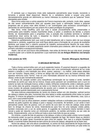 266
É verdade que a maçonaria mista está realizando parcialmente essa função, revivendo e
tornando o grande Ideal disponível. Mesmo lá, o verbalismo tende a ocupar uma parte
demasiadamente grande em detrimento ou menor interesse no ocultismo que as “palavras” foram
planejadas para revelar.
Seus livros sobre isso e outros aspectos da Franco-maçonaria são, portanto, muito úteis, apesar
de não serem suficientemente lidos por aqueles para quem a admiração, beleza e possível
progresso até os graus mais altos tendem a ser submergidos pela excessiva concentração e
demandas do cerimonialismo por seu próprio fim e pelos privilégios do progresso.
Não tema, irmão Geoffrey, pois sua vida e saúde provavelmente serão preservadas e
continuadas para trabalho nessas importantes áreas, a saber, a existência da Senda, a própria
Senda, as necessidades para o progresso nela, a posição dos ocultistas seniores e, também
poderíamos dizer acima de tudo, o despertar no interior do cérebro-mente da realização e
experiência dessas verdades sublimes.
Sabemos perfeitamente bem que você já está trabalhando até e mesmo além de sua energia
disponível e, portanto, sugerimos que você fique atento para a formação de um grupo de auxiliares
literários que possa tirar o máximo possível do trabalho exclusivamente literário de suas mãos.
Alguns deles existem e só estão esperando serem chamados para colaborar, além de seu excelente
primeiro voluntário e excepcional ilustrador.
Assim, não só em sua futura vida profetizada, mas antes do término de sua vida atual, prossiga
o quanto puder com a tarefa de apresentar o que realmente são os Antigos Mistérios nos tempos
modernos.
9 de outubro de 1978 Onerahi, Whangarei, Northland
O ARCANJO BETHELDA
Toda a forma central brilha com um puro esplendor branco. É possível discernir a sugestão de
uma forma angélica e assim parcialmente humana com uma concentração adicional de luz onde
estaria o coração e uma indicação dos olhos, queixo, pescoço – ou melhor, onde esses estariam
num ser humano. Depois disso, a forma se alarga dos dois lados como se fossem ombros. Não
aparece nenhuma outra “forma”, mas só uma intensidade adicional de luz branca brilhando bem
abaixo, onde os pés normalmente estariam.
O chacra do coração contém uma maravilhosa combinação de luz violeta e verde, também
iluminado do centro por raios de luz branca. Essas cores parecem ser concêntricas com o ouro no
exterior ao lado da irradiação branca, então a violeta, brilhando vividamente, então o delicado, porém
vivo verde claro da grama, enquanto ao redor e no interior do centro o azul do céu cintila. Essas
cores mudam de posição ocasionalmente de acordo com o estado de consciência sendo usado,
especialmente quando relacionado com o pensamento formal.
Os raios brancos preponderantes do centro do chacra vertem em oito direções: vertical (acima
da cabeça e abaixo dos pés), horizontal (dos dois lados) e então eqüidistante entre todos os quatro
ângulos. O chacra da garganta é semelhante, mas bem menor, com cores diferentes, rosa, ouro e
azul, com o azul predominando.
No nível em que os olhos estariam, existem radiações verticais e inclinadas para cima passando
através da parte superior da cabeça e para o espaço circundante. Ali também, a cor verde é bem
perceptível (verde claro da grama), com um centro de ouro bem no meio da cabeça, esse sendo
bem no âmago do chacra da coroa. Estendendo-se para fora há uma radiação violeta pálida,
também misturada com a cor do verde grama. A sugestão de movimento interior também é bem
visível e pode ser descrita como um movimento giratório, no sentido anti-horário, ao ser visto de
frente. Ocasionalmente, uma cor brilha por toda a aura mais forte do que as outras.
Os ombros, a parte de trás do pescoço e da cabeça, e toda a coroa estão unidos numa irrupção
de tremendo poder na qual eu percebi uma distinta sugestão de fogo. No interior disso eu discerni
uma corrente de poder ígneo movendo-se para cima em espiral. Sim, isso é a própria Kundalini
Shakti, a corrente tríplice elevando-se bem acima da coroa da cabeça, alargando-se ao fazer isso.
Acima da cabeça, até uma altura considerável, no centro do fluxo ascendente de forças brancas
e de outras cores, aparece num estado quase sólido (mas sem o ser, certamente) um pilar ereto na
 