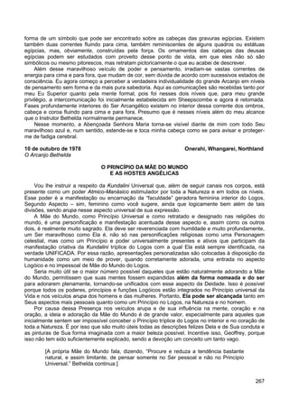 267
forma de um símbolo que pode ser encontrado sobre as cabeças das gravuras egípcias. Existem
também duas correntes fluindo para cima, também reminiscentes de alguns quadros ou estátuas
egípcias, mas, obviamente, construídas pela força. Os ornamentos das cabeças das deusas
egípcias podem ser estudados com proveito desse ponto de vista, em que eles não só são
simbólicos ou mesmo pitorescos, mas retratam pictoricamente o que eu acabei de descrever.
Além desse maravilhoso veículo de poder e pensamento, irradiam-se vastas correntes de
energia para cima e para fora, que mudam de cor, sem dúvida de acordo com sucessivos estados de
consciência. Eu agora começo a perceber a verdadeira individualidade do grande Arcanjo em níveis
de pensamento sem forma e da mais pura sabedoria. Aqui as comunicações são recebidas tanto por
meu Eu Superior quanto pela mente formal, pois foi nesses dois níveis que, para meu grande
privilégio, a intercomunicação foi inicialmente estabelecida em Sheepscombe e agora é retomada.
Fases profundamente interiores do Ser Arcangélico existem no interior dessa corrente dos ombros,
cabeça e coroa fluindo para cima e para fora. Presumo que é nesses níveis além do meu alcance
que o Instrutor Bethelda normalmente permanece.
Nesse momento, a Abençoada Senhora Maria torna-se visível diante de mim com todo Seu
maravilhoso azul e, num sentido, estende-se e toca minha cabeça como se para avisar e proteger-
me de fadiga cerebral.
10 de outubro de 1978 Onerahi, Whangarei, Northland
O Arcanjo Bethelda
O PRINCÍPIO DA MÃE DO MUNDO
E AS HOSTES ANGÉLICAS
Vou lhe instruir a respeito da Kundalini Universal que, além de seguir canais nos corpos, está
presente como um poder Atmico-Manásico estimulador por toda a Natureza e em todos os níveis.
Esse poder é a manifestação ou encarnação da “faculdade” geradora feminina interior do Logos,
Segundo Aspecto – sim, feminino como você sugere, ainda que logicamente bem além de tais
divisões, sendo arupa nesse aspecto universal de sua expressão.
A Mãe do Mundo, como Princípio Universal e como retratado e designado nas religiões do
mundo, é uma personificação e manifestação acentuada desse aspecto e, assim como os outros
dois, é realmente muito sagrado. Ela deve ser reverenciada com humildade e muito profundamente,
um Ser maravilhoso como Ela é, não só nas personificações religiosas como uma Personagem
celestial, mas como um Princípio e poder universalmente presentes e ativos que participam da
manifestação criativa da Kundalini tríplice do Logos com a qual Ela está sempre identificada, na
verdade UNIFICADA. Por essa razão, apresentações personalizadas são colocadas à disposição da
humanidade como um meio de prover, quando corretamente adorada, uma entrada no aspecto
Logóico e no impessoal de Mãe do Mundo do Logos.
Seria muito útil se o maior número possível daqueles que estão naturalmente adorando a Mãe
do Mundo, permitissem que suas mentes fossem expandidas além da forma nomeada e do ser
para adorarem plenamente, tornando-se unificados com esse aspecto da Deidade. Isso é possível
porque todos os poderes, princípios e funções Logóicos estão integrados no Princípio universal da
Vida e nos veículos arupa dos homens e das mulheres. Portanto, Ela pode ser alcançada tanto em
Seus aspectos mais pessoais quanto como um Princípio no Logos, na Natureza e no homem.
Por causa dessa Presença nos veículos arupa e de sua influência na mente, coração e na
oração, a ideia e adoração da Mãe do Mundo é de grande valor, especialmente para aqueles que
inicialmente sentem ser impossível conceber o Princípio tríplice do Logos no interior e no coração de
toda a Natureza. É por isso que são muito úteis todas as descrições felizes Dela e de Sua conduta e
as pinturas de Sua forma imaginada com a maior beleza possível. Incentive isso, Geoffrey, porque
isso não tem sido suficientemente explicado, sendo a devoção um conceito um tanto vago.
[A própria Mãe do Mundo fala, dizendo, “Procure e reduza a tendência bastante
natural, e assim limitante, de pensar somente no Ser pessoal e não no Princípio
Universal.” Bethelda continua:]
 