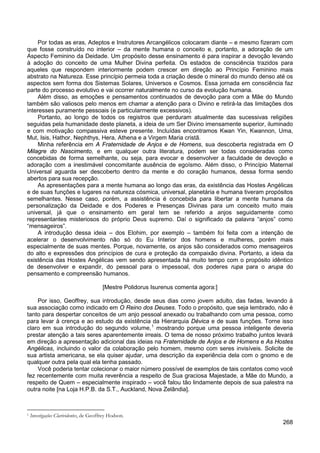268
Por todas as eras, Adeptos e Instrutores Arcangélicos colocaram diante – e mesmo fizeram com
que fosse construído no interior – da mente humana o conceito e, portanto, a adoração de um
Aspecto Feminino da Deidade. Um propósito desse ensinamento é para inspirar a devoção levando
à adoção do conceito de uma Mulher Divina perfeita. Os estados de consciência trazidos para
aqueles que respondem interiormente podem crescer em direção ao Princípio Feminino mais
abstrato na Natureza. Esse princípio permeia toda a criação desde o mineral do mundo denso até os
aspectos sem forma dos Sistemas Solares, Universos e Cosmos. Essa jornada em consciência faz
parte do processo evolutivo e vai ocorrer naturalmente no curso da evolução humana.
Além disso, as emoções e pensamentos continuados de devoção para com a Mãe do Mundo
também são valiosos pelo menos em chamar a atenção para o Divino e retirá-la das limitações dos
interesses puramente pessoais (e particularmente excessivos).
Portanto, ao longo de todos os registros que perduram atualmente das sucessivas religiões
seguidas pela humanidade deste planeta, a ideia de um Ser Divino imensamente superior, iluminado
e com motivação compassiva esteve presente. Incluídas encontramos Kwan Yin, Kwannon, Uma,
Mut, Isis, Hathor, Nephthys, Hera, Athena e a Virgem Maria cristã.
Minha referência em A Fraternidade de Anjos e de Homens, sua descoberta registrada em O
Milagre do Nascimento, e em qualquer outra literatura, podem ser todas consideradas como
concebidas de forma semelhante, ou seja, para evocar e desenvolver a faculdade de devoção e
adoração com a inestimável concomitante ausência de egoísmo. Além disso, o Princípio Maternal
Universal aguarda ser descoberto dentro da mente e do coração humanos, dessa forma sendo
abertos para sua recepção.
As apresentações para a mente humana ao longo das eras, da existência das Hostes Angélicas
e de suas funções e lugares na natureza cósmica, universal, planetária e humana tiveram propósitos
semelhantes. Nesse caso, porém, a assistência é concebida para libertar a mente humana da
personalização da Deidade e dos Poderes e Presenças Divinas para um conceito muito mais
universal, já que o ensinamento em geral tem se referido a anjos seguidamente como
representantes misteriosos do próprio Deus supremo. Daí o significado da palavra “anjos” como
“mensageiros”.
A introdução dessa ideia – dos Elohim, por exemplo – também foi feita com a intenção de
acelerar o desenvolvimento não só do Eu Interior dos homens e mulheres, porém mais
especialmente de suas mentes. Porque, novamente, os anjos são considerados como mensageiros
do alto e expressões dos princípios de cura e proteção da compaixão divina. Portanto, a ideia da
existência das Hostes Angélicas vem sendo apresentada há muito tempo com o propósito idêntico
de desenvolver e expandir, do pessoal para o impessoal, dos poderes rupa para o arupa do
pensamento e compreensão humanos.
[Mestre Polidorus Isurenus comenta agora:]
Por isso, Geoffrey, sua introdução, desde seus dias como jovem adulto, das fadas, levando à
sua associação como indicado em O Reino dos Deuses. Todo o propósito, que seja lembrado, não é
tanto para despertar conceitos de um anjo pessoal anexado ou trabalhando com uma pessoa, como
para levar à crença e ao estudo da existência da Hierarquia Dévica e de suas funções. Torne isso
claro em sua introdução do segundo volume,1
Você poderia tentar colecionar o maior número possível de exemplos de tais contatos como você
fez recentemente com muita reverência a respeito de Sua graciosa Majestade, a Mãe do Mundo, a
respeito de Quem – especialmente inspirado – você falou tão lindamente depois de sua palestra na
outra noite [na Loja H.P.B. da S.T., Auckland, Nova Zelândia].
mostrando porque uma pessoa inteligente deveria
prestar atenção a tais seres aparentemente irreais. O tema de nosso próximo trabalho juntos levará
em direção a apresentação adicional das ideias na Fraternidade de Anjos e de Homens e As Hostes
Angélicas, incluindo o valor da colaboração pelo homem, mesmo com seres invisíveis. Solicite de
sua artista americana, se ela quiser ajudar, uma descrição da experiência dela com o gnomo e de
qualquer outra pela qual ela tenha passado.
1 Investigações Clarividentes, de Geoffrey Hodson.
 