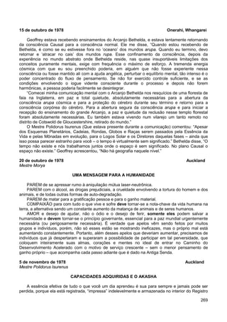 269
15 de outubro de 1978 Onerahi, Whangarei
Geoffrey estava recebendo ensinamentos do Arcanjo Bethelda, e estava lentamente retornando
da consciência Causal para a consciência normal. Ele me disse, “Quando estou recebendo de
Bethelda, é como se eu estivesse fora no ‘oceano’ dos mundos arupa. Quando eu termino, devo
retornar e ‘atracar no cais’ dos mundos rupa. Esse confinamento da consciência, depois da
experiência no mundo abstrato onde Bethelda reside, nas quase insuportáveis limitações dos
conceitos puramente mentais, exige com frequência o máximo de esforço. A tremenda energia
cósmica com que eu sou preenchido poderia, em alguém que não fosse experiente nessa
consciência ou fosse mantido ali com a ajuda angélica, perturbar o equilíbrio mental, tão intenso é o
poder concentrado do fluxo de pensamento. Se não for exercido controle suficiente, e se as
condições envolvendo o iogue vidente consciente durante o processo e depois não forem
harmônicas, a pessoa poderia facilmente se desintegrar.
“Comecei minha comunicação mental com o Arcanjo Bethelda nos resquícios de uma floresta de
faia na Inglaterra, em paz e total quietude, absolutamente necessárias para a abertura da
consciência arupa cósmica e para a proteção do cérebro durante seu término e retorno para a
consciência corpórea do cérebro. Para a abertura segura da consciência arupa e para iniciar a
recepção do ensinamento do grande Arcanjo, a paz e quietude da reclusão nesse templo florestal
foram absolutamente necessárias. Eu também estava vivendo num vilarejo um tanto remoto no
distrito de Cotswold de Gloucestershire, retirado do mundo.”
O Mestre Polidorus Isurenus (Que estava presente durante a comunicação) comentou: “Apesar
dos Esquemas Planetários, Cadeias, Rondas, Globos e Raças serem passados pela Essência da
Vida e pelas Mônadas em evolução, para o Logos Solar e os Diretores daquelas fases – ainda que
isso possa parecer estranho para você – o tempo é virtualmente sem significado.” Bethelda disse, “O
tempo não existe e nós trabalhamos juntos onde o espaço é sem significado. No plano Causal o
espaço não existe.” Geoffrey acrescentou, “Não há geografia naquele nível.”
20 de outubro de 1978 Auckland
Mestre Morya
UMA MENSAGEM PARA A HUMANIDADE
PAREM de se apressar rumo à aniquilação mútua laser-neutrônica.
PAREM com o álcool, as drogas prejudiciais, a crueldade envolvendo a tortura do homem e dos
animais, e de todas outras formas de auto-degradação.
PAREM de matar para a gratificação pessoa e para o ganho material.
COMPAIXÃO para com tudo o que vive e sofre deve tornar-se a nota-chave da vida humana na
terra, a alternativa sendo um constante aumento da matança de animais e de seres humanos.
AMOR e desejo de ajudar, não o ódio e o desejo de ferir, somente eles podem salvar a
humanidade e devem tornar-se o princípio governante, essencial para a paz mundial urgentemente
necessária (ou perigosamente necessária). É verdade que apelos vêm sendo feitos por muitos
grupos e indivíduos, porém, não só esses estão se mostrando ineficazes, mas o próprio mal está
aumentando constantemente. Portanto, além desses apelos que deveriam aumentar, precisamos de
indivíduos que já despertaram e superaram a possibilidade de participar em tal perversidade, que
coloquem inteiramente suas almas, corações e mentes no ideal de entrar no Caminho do
Desenvolvimento Acelerado com o motivo de serviço crescente – sem o menor pensamento de
ganho próprio – que acompanha cada passo adiante que é dado na Antiga Senda.
5 de novembro de 1978 Auckland
Mestre Polidorus Isurenus
CAPACIDADES ADQUIRIDAS E O AKASHA
A essência efetiva de tudo o que você um dia aprendeu é sua para sempre e jamais pode ser
perdida, porque ela está registrada, “impressa” indelevelmente e armazenada no interior do Registro
 
