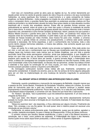 27
Com isso um maravilhoso portal se abriu para as regiões da luz. Ao entrar diariamente por
aquele portal, tornei-me ciente do grande oceano de vida e força do universo e de seus inumeráveis
habitantes, os seres espirituais dos homens e super-homens e a vasta companhia de hostes
angélicas, os Seres Brilhantes – todos engajados na criação de uma sinfonia celestial, com o Logos
como o compositor divino, e grandes Seres Que assimilam os poderosos acordes criativos em Sua
potência primordial e os retransmitem através de todos Seus graus desde os mais elevados mundos
espirituais até o mundo dos arquétipos eternos. Essas são as grandes formas sonoras, que
gradualmente eu aprendi, sobre as quais e por meio das quais o universo é modelado de acordo
com a ideia divina. A música da grande canção passa através dos mundos inferiores onde o homem
responde a ela, percebendo-a como formas variadas da Natureza. Assim, pareceu-me que quando o
Músico Mestre enuncia o grande tema para o Seu Sistema Solar, um poderoso hino ressoa em
resposta vindo de inumeráveis seres celestiais. A partir deles e por seu intermédio, como o som de
miríades de harpas tocadas por mãos imortais, essa música flui para criar, modelar, o universo
material. Como o grande Artista do universo cria perpetuamente, a sinfonia está sendo sempre
composta e executada. De forma espantosa, e sem o conhecimento dos humanos, toda a vida
ocorre dentro dessas harmonias celestiais, a música das esferas, mas somente aquele que ouve
“tira seus sapatos”.1
Essa, em parte, foi a visão que tive, deitado numa encosta na Inglaterra. Esta visão ainda vive
em mim, e com ela veio o conhecimento que os Deuses que inicialmente eram tão próximos das
antigas raças dos homens eram nada menos que as Hostes Angélicas, que por toda a grande
escuridão racial Eles ainda permanecem próximos, ainda que despercebidos, e que chegará um
tempo em que mais uma vez os Deuses caminharão com os homens. E os homens devem se
preparar para aquele dia. A feiura deve ser banida, a guerra tornada ilegal, a fraternidade deve
reinar, a beleza ser consagrada nos corações humanos e revelada na vida dos homens. Então, para
uma humanidade unida numa fraternidade, os Deuses irão se aproximar, revelar Sua beleza imortal
e estender a Sua ajuda na construção de um novo mundo, um novo Templo no qual todos os
homens possam perceber e adorar o Supremo como BELEZA.2
As mensagens continuaram durante várias visitas até que, finalmente, compilamos um
manuscrito considerável. O desafio era enorme, pois eu não me achava de forma alguma adequado
para ser um líder na implementação de uma mudança de tamanha magnitude no pensamento
humano.
Dra BESANT APOIA E OFERECE UMA INTRODUÇÃO PARA O LIVRO
Felizmente, quando completamos o manuscrito de mensagens de Bethelda, ninguém menos que
a pessoa da Dra. Annie Besant, Presidente da Sociedade Teosófica, estava em Londres. Eu enviei
parte do manuscrito para ela e pedi seu conselho se eu deveria continuar a receber esses
ensinamentos e eventualmente publicá-los. Pouco tempo depois, fui a casa de Lady Delaware, onde
a Dra Besant estava hospedada, e conversei com ela. Disse-me que havia lido o manuscrito.
“Sr. Hodson,” ela disse, “isso é justamente o que nós estávamos esperando. É um dos sinais da
chegada da Nova Era.”
“Isso quer dizer, Dra Besant,” perguntei, “que eu, que não tenho absolutamente nenhuma
posição no mundo, devo anunciar a formação de um movimento chamado ‘A Fraternidade dos Anjos
e dos Homens’?”
“Deixe-me examinar isso”, ela respondeu, e ficou silenciosa por alguns minutos. Finalmente ela
disse, “Sim, prossiga, e eu vou lhe apoiar. Se você quiser, terei o máximo prazer em escrever uma
introdução ao seu primeiro volume.”
Certamente, eu estava profundamente grato. Humildemente, quase que de joelhos, agradeci a
ela, e então, bastante encorajado, fui para o vilarejo de Sheepscombe. O fluxo de ideias continuou.
O primeiro volume que resultou dessas experiências, e para o qual a Dra Besant escreveu a
introdução, tem o título, como poderia ser esperado, A Fraternidade dos Anjos e dos Homens.
Outros quatro livros sobre anjos foram produzidos, o último sendo O Supremo Esplendor.
1 Aurora Leigh, por E.B. Browning.
2 Uma passagem similar aparece na Introdução de O Reino dos Deuses, por Geoffrey Hodson.
 