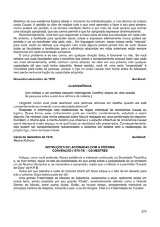 270
Akáshico de sua existência Egóica desde o momento da individualização, e nos átomos do próprio
corpo Causal. A aptidão ou dom de realizar tudo o que você aprendeu a fazer é seu para sempre,
nunca poderá ser perdido, e se tornará manifesto dentro e por meio de você sempre que ocorrer
uma situação apropriada, que seu carma permitir e que for apropriado expressar dharmicamente.
Reconhecidamente, você tem que reaprender a maior parte de toda sua educação em cada vida.
No entanto, a facilidade para aprender essas coisas e expressar efetivamente nunca poderá ser
perdida e vai se manifestar vida após vida... Em linguagem comum, essas coisas serão “naturais”
para você, serão as dádivas que ninguém nem coisa alguma poderá jamais tirar de você. Quase
todas as faculdades e tendências para a eficiência adquiridas em vidas anteriores estão sempre
disponíveis em cada encarnação sucessiva.
O único problema é se seu carma, em qualquer direção dada, é favorável ou não. Se você
sempre usa suas faculdades para o benefício dos outros e constantemente procura fazer isso cada
vez mais eficientemente, então nenhum carma adverso vai reter em sua próxima vida qualquer
capacidade útil que você tenha adquirido. Nesse sentido, você vê, uma certa “longevidade” é
concedida para todas as pessoas, porque o Ego no corpo Causal nem morre antes do Adeptado
nem perde nenhuma fração da capacidade adquirida.
Novembro-dezembro de 1978 Auckland
CLARIVIDÊNCIA
[Um médico e um cientista estavam interrogando Geoffrey depois de uma sessão
de pesquisa sobre a estrutura atômica da matéria.]
Pergunta: Como você pode descrever uma partícula diminuta em detalhe quando ela está
constantemente se movendo numa velocidade extrema?
Resposta: A informação está estabelecida na região intelectual da consciência Causal ou
Egóica. Dessa forma, esse conhecimento pode ser mantido constantemente, estudado e assim
descrito. Na verdade, toda minha pesquisa sobre física é realizada por uma combinação do seguinte:
Kundalini, o chacra ajna, a mente-cérebro que observa e o aspecto intelectual da consciência Causal
que é atemporal e sem espaço, e na qual todos os resultados são preservados. Consequentemente,
eles podem ser conscientemente reexaminados e descritos em detalhe com a colaboração do
próprio Ego, como se fosse imóvel.
Cerca de dezembro de 1978 Auckland
Mestre Kuthumi
INSTRUÇÕES RELACIONADAS COM A PRÓXIMA
CONVENÇÃO (1978-79) – OS MESTRES
Indique, como você pretende, Nossa existência e interesse continuado na Sociedade Teosófica
e, se tiver tempo, toque no fato da possibilidade de que ainda existe a possibilidade de se tornarem
um de Nossos discípulos e, se necessário e apropriado, repita que o método é a permitida “Escada
de Ouro” de H.P.B.
Inclua em sua palestra a visita do Coronel Olcott em Nova Iorque e o fato de ter deixado para
trás o turbante. Essa estória pode ser útil.
Uma grande Fraternidade de Mestres de Sabedoria, cooperativa e ativa, realmente existe em
nossa terra, sendo presidida por seu grande “Chefe”, reverentemente referido como o Grande
Senhor do Mundo, entre outros títulos. Então, se houver tempo, simplesmente mencione os
principais Centros de Adeptos, incluindo Luxor, e os da Hungria, Tibet e a Fraternidade de Yucatan.
 