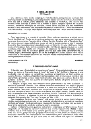271
A ESCADA DE OURO
H.P. Blavatsky
Uma vida limpa, mente aberta, coração puro, intelecto ardente, clara percepção espiritual, afeto
fraternal para com seu condiscípulo, presteza para dar e receber conselho e instrução, leal senso de
dever para com o Instrutor, pronta obediência aos preceitos da VERDADE, uma vez que nela
pusemos nossa confiança e cremos que o Instrutor a possui, corajoso suportar das injustiças
pessoais, destemida declaração de princípios, valente defesa daqueles que são injustamente
atacados, e mira constante no ideal de progresso e perfeição humanos que a Ciência Secreta revela.
Esta é a Escada de Ouro, cujos degraus pode o aspirante galgar até o Templo da Sabedoria Divina.
Mestre Polidorus Isurenus
Essa, aprendemos, é a resposta à pergunta, “Como pode ser encontrada a entrada para o
Templo dos Mistérios?” É estar pronto, profundamente pronto, para ajudar seus companheiros seres
humanos a desenvolver as Paramitas, trilhar o Nobre Caminho Óctuplo e subir a “Escada de Ouro”.
Dar mesmo o primeiro passo pode levar a pessoa até a porta, ou seja, dedicar-se a servir os outros;
desenvolva dana (caridade para com os outros); pense corretamente; viva uma vida limpa; e mesmo
esses primeiros passos dados com sinceridade levarão o indivíduo até aquela porta, que não só será
encontrada, mas estará aberta com o Guardião lhe esperando no interior. Silencioso e sem se
mover, Ele pode então lhe considerar, porém uma vez que você tenha voluntariamente, de
vontade própria, atravessado o portal, Ele vai lhe levar pela mão. Então, todos os outros Passos
serão dados, o Telestrion será descoberto e o Anaktoron não só será encontrado mas adentrado e a
iluminação espiritual alcançada.
15 de dezembro de 1978 Auckland
Mestre Morya
O CAMINHO DO DISCIPULADO
O Caminho para o Discipulado é na verdade uma “escada”. O futuro discípulo galga esta entrada
degrau por degrau e finalmente chega à “porta” da “casa” e “lar” do Mestre. Essa não é uma
construção, mas um estado de consciência, consistindo principalmente da total ausência de
egoísmo, felicidade resultante, chegando em certas ocasiões à bem aventurança, a habilidade para
resolver todos problemas como se fosse instintivamente e para conhecer a verdade desde o mais
mundano – o átomo – até o mais sublime: a Fonte Suprema de tudo, a Suprema Divindade fora e
dentro dele (o Ser Uno).
O discípulo, é lógico, entra nessa Presença muito gradualmente e de forma cuidadosa – a
menos que agindo sem sabedoria – com o Mestre observando à medida que cada degrau é galgado,
às vezes com alegria e com relativa facilidade, e às vezes com restrições e muito esforço. Cada
degrau vencido, cada passo sucessivo traz sua própria recompensa interior, principalmente em
termos de participar no estado de consciência do Mestre. Isso inclui a redução, passo a passo, da
ilusão da separatividade e da experiência da verdade da Unidade. Finalmente, com a aproximação e
realização do Adeptado, a totalidade de uma única vida em cada forma separada é plenamente
conhecida. Daí Jesus ter dito, “Eu e meu Pai somos um” (Jo. 10:30).
Esse maravilhoso Caminho, essa “escada”, está sempre presente e sempre disponível para o
indivíduo que instintivamente acredita em sua existência e irredutivelmente se resolve a encontrar e
subi-la até as “alturas” – tendo consciência da inquebrantável unidade com tudo o mais que existe e,
dessa forma, obviamente, com todas as criaturas e seres sencientes.
No topo – misticamente, ainda que muito efetivamente – encontra-se um “Chamador”, ou “Poder”
incorporado, um “revelador da Verdade” encarnado que chama perpetuamente a todos os seres
humanos, mas é ouvido nessa época somente por uns poucos. A mensagem inclui o chamado:
“Suba essa escada, porque no topo, que pode ser alcançado por você, existe uma indestrutível paz
de coração e de mente, uma serenidade que nada na terra abaixo jamais pode destruir”. Suba então,
porque existe um corrimão do qual você pode se valer sempre que ajuda for necessária,
 