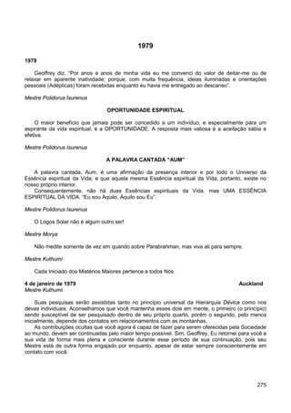 275
1979
1979
Geoffrey diz, “Por anos e anos de minha vida eu me convenci do valor de deitar-me ou de
relaxar em aparente inatividade; porque, com muita frequência, ideias iluminadas e orientações
pessoais (Adépticas) foram recebidas enquanto eu havia me entregado ao descanso”.
Mestre Polidorus Isurenus
OPORTUNIDADE ESPIRITUAL
O maior benefício que jamais pode ser concedido a um indivíduo, e especialmente para um
aspirante da vida espiritual, é a OPORTUNIDADE. A resposta mais valiosa é a aceitação sábia e
efetiva.
Mestre Polidorus Isurenus
A PALAVRA CANTADA “AUM”
A palavra cantada, Aum, é uma afirmação da presença interior e por todo o Universo da
Essência espiritual da Vida; e que aquela mesma Essência espiritual da Vida, portanto, existe no
nosso próprio interior.
Consequentemente, não há duas Essências espirituais da Vida, mas UMA ESSÊNCIA
ESPIRITUAL DA VIDA. “Eu sou Aquilo, Aquilo sou Eu”.
Mestre Polidorus Isurenus
O Logos Solar não é algum outro ser!
Mestre Morya
Não medite somente de vez em quando sobre Parabrahman, mas viva ali para sempre.
Mestre Kuthumi
Cada Iniciado dos Mistérios Maiores pertence a todos Nós.
4 de janeiro de 1979 Auckland
Mestre Kuthumi
Suas pesquisas serão assistidas tanto no princípio universal da Hierarquia Dévica como nos
devas individuais. Aconselhamos que você mantenha esses dois em mente, o primeiro (o princípio)
sendo susceptível de ser pesquisado dentro de seu próprio quarto, porém o segundo, pelo menos
inicialmente, depende dos contatos em relacionamentos com as montanhas.
As contribuições ocultas que você agora é capaz de fazer para serem oferecidas pela Sociedade
ao mundo, devem ser continuadas pelo maior tempo possível. Sim, Geoffrey, Eu retornei para você e
sua vida de forma mais plena e consciente durante esse período de sua continuação, pois seu
Mestre está de outra forma engajado por enquanto, apesar de estar sempre conscientemente em
contato com você.
 
