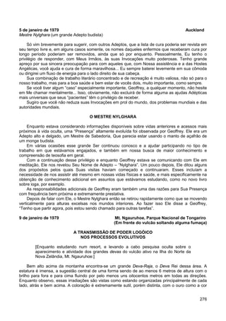 276
5 de janeiro de 1979 Auckland
Mestre Nylghara (um grande Adepto budista)
Só vim brevemente para sugerir, com outros Adeptos, que a lista de cura poderia ser revista em
seu tempo livre e, em alguns casos somente, os nomes daqueles enfermos que receberam cura por
longo período poderiam ser removidos, ainda que só por enquanto. Pessoalmente, Eu tenho o
privilégio de responder, com Meus Irmãos, às suas Invocações muito poderosas. Tenho grande
apreço por sua sincera preocupação para com aqueles que, com Nossa assistência e a das Hostes
Angélicas, você ajuda e cura de forma maravilhosa... Eu sempre baterei levemente em sua cômoda
ou dirigirei um fluxo de energia para o lado direito de sua cabeça.
Sua combinação de trabalho literário concentrado e de recreação é muito valiosa, não só para o
nosso trabalho, mas para a boa saúde e bem estar de vocês dois, muito importante, como sempre.
Se você tiver algum “caso” especialmente importante, Geoffrey, a qualquer momento, não hesite
em Me chamar mentalmente... Isso, obviamente, não excluirá de forma alguma as ajudas Adépticas
mais universais que seus “pacientes” têm o privilégio de receber.
Sugiro que você não reduza suas Invocações em prol do mundo, dos problemas mundiais e das
autoridades mundiais.
O MESTRE NYLGHARA
Enquanto estava considerando informações disponíveis sobre vidas anteriores e acessos mais
próximos à vida oculta, uma “Presença” altamente evoluída foi observada por Geoffrey. Ele era um
Adepto alto e delgado, um Mestre de Sabedoria, Que parecia estar usando o manto de açafrão de
um monge budista.
Em várias ocasiões esse grande Ser continuou conosco e a ajudar participando no tipo de
trabalho em que estávamos engajados, e também em nossa busca de maior conhecimento e
compreensão de teosofia em geral.
Com a continuação desse privilégio e enquanto Geoffrey estava se comunicando com Ele em
meditação, Ele nos revelou Seu Nome de Adepto – “Nylghara”. Um pouco depois, Ele ditou alguns
dos propósitos pelos quais Suas visitas haviam começado e continuaram. Esses incluíam a
necessidade de nos assistir até mesmo em nossas vidas físicas e saúde, e mais especificamente na
obtenção de conhecimento adicional em assuntos que estávamos estudando, como no novo livro
sobre ioga, por exemplo.
As responsabilidades adicionais de Geoffrey eram também uma das razões para Sua Presença
com frequência bem próxima e extremamente prestativa.
Depois de falar com Ele, o Mestre Nylghara então se retirou rapidamente como que se movendo
verticalmente para alturas excelsas nos mundos interiores. Ao fazer isso Ele disse a Geoffrey,
“Tenho que partir agora, pois estou sendo chamado para outras tarefas”.
9 de janeiro de 1979 Mt. Ngauruhoe, Parque Nacional de Tongariro
(Em frente do vulcão soltando alguma fumaça)
A TRANSMISSÃO DE PODER LOGÓICO
NOS PROCESSOS EVOLUTIVOS
[Enquanto estudando num resort, e levando a cabo pesquisa oculta sobre o
aparecimento e atividade dos grandes devas do vulcão ativo na Ilha do Norte da
Nova Zelândia, Mt. Ngauruhoe:]
Bem alto acima da montanha encontra-se um grande Deva-Raja, o Deva Rei dessa área. A
estatura é imensa, a sugestão central de uma forma sendo de ao menos 6 metros de altura com o
brilho para fora e para cima fluindo por pelo menos uns oitocentos metros em todas as direções.
Enquanto observo, essas irradiações são vistas como estando organizadas principalmente de cada
lado, atrás e bem acima. A coloração é extremamente sutil, porém distinta, com o ouro como a cor
 