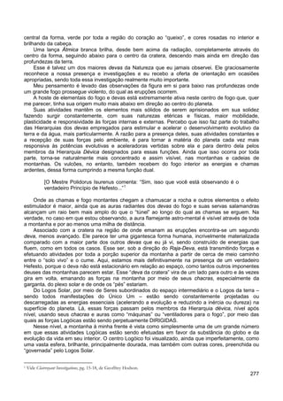 277
central da forma, verde por toda a região do coração ao “queixo”, e cores rosadas no interior e
brilhando da cabeça.
Uma lança Átmica branca brilha, desde bem acima da radiação, completamente através do
centro da forma, seguindo abaixo para o centro da cratera, descendo mais ainda em direção das
profundezas da terra.
Esse é talvez um dos maiores devas da Natureza que eu jamais observei. Ele graciosamente
reconhece a nossa presença e investigações e eu recebo a oferta de orientação em ocasiões
apropriadas, sendo toda essa investigação realmente muito importante.
Meu pensamento é levado das observações da figura em si para baixo nas profundezas onde
um grande fogo prossegue violento, do qual as erupções ocorrem.
A hoste de elementais do fogo e devas está extremamente ativa neste centro de fogo que, quer
me parecer, tinha sua origem muito mais abaixo em direção ao centro do planeta.
Suas atividades mantêm os elementos mais sólidos de serem aprisionados em sua solidez
fazendo surgir constantemente, com suas naturezas etéricas e físicas, maior mobilidade,
plasticidade e responsividade às forças internas e externas. Percebo que isso faz parte do trabalho
das Hierarquias dos devas empregados para estimular e acelerar o desenvolvimento evolutivo da
terra e da água, mais particularmente. A razão para a presença deles, suas atividades constantes e
a recepção de suas forças pelo ambiente, é para tornar a matéria do planeta cada vez mais
responsiva às potências evolutivas e aceleradoras vertidas sobre ela e para dentro dela pelos
membros da Hierarquia Dévica designados para essas funções. Ainda que isso ocorra por toda
parte, torna-se naturalmente mais concentrado e assim visível, nas montanhas e cadeias de
montanhas. Os vulcões, no entanto, também recebem do fogo interior as energias e chamas
ardentes, dessa forma cumprindo a mesma função dual.
[O Mestre Polidorus Isurenus comenta: “Sim, isso que você está observando é o
verdadeiro Princípio de Hefesto...”1
Onde as chamas e fogo montantes chegam a chamuscar a rocha e outros elementos o efeito
estimulador é maior, ainda que as auras radiantes dos devas do fogo e suas servas salamandras
alcançam um raio bem mais amplo do que o “túnel” ao longo do qual as chamas se erguem. Na
verdade, no caso em que estou observando, a aura flamejante astro-mental é visível através de toda
a montanha e por ao menos uma milha de distância.
Associado com a cratera na região de onde emanam as erupções encontra-se um segundo
deva, menos avançado. Ele parece ter uma gigantesca forma humana, incrivelmente materializada
comparado com a maior parte dos outros devas que eu já vi, sendo construído de energias que
fluem, como em todos os casos. Esse ser, sob a direção do Raja-Deva, está transmitindo forças e
efetuando atividades por toda a porção superior da montanha a partir de cerca de meio caminho
entre o “solo vivo” e o cume. Aqui, estamos mais definitivamente na presença de um verdadeiro
Hefesto, porque o deva não está estacionário em relação ao espaço, como tantos outros imponentes
deuses das montanhas parecem estar. Esse “deva da cratera” vira de um lado para outro e às vezes
gira em volta, emanando as forças na montanha por meio de seus chacras, especialmente da
garganta, do plexo solar e de onde os “pés” estariam.
Do Logos Solar, por meio de Seres subordinados do espaço intermediário e o Logos da terra –
sendo todos manifestações do Único Um – estão sendo constantemente projetadas ou
descarregadas as energias essenciais (acelerando a evolução e reduzindo a inércia ou dureza) na
superfície do planeta. Lá, essas forças passam pelos membros da Hierarquia dévica, nível após
nível, usando seus chacras e auras como “máquinas” ou “ventiladores para o fogo”, por meio das
quais as forças Logóicas estão sendo perpetuamente DIRIGIDAS.
Nesse nível, a montanha à minha frente é vista como simplesmente uma de um grande número
em que essas atividades Logóicas estão sendo efetuadas em favor da substância do globo e da
evolução da vida em seu interior. O centro Logóico foi visualizado, ainda que imperfeitamente, como
uma vasta esfera, brilhante, principalmente dourada, mas também com outras cores, preenchida ou
“governada” pelo Logos Solar.
1 Vide Clairvoyant Investigations, pg. 15-18, de Geoffrey Hodson.
 