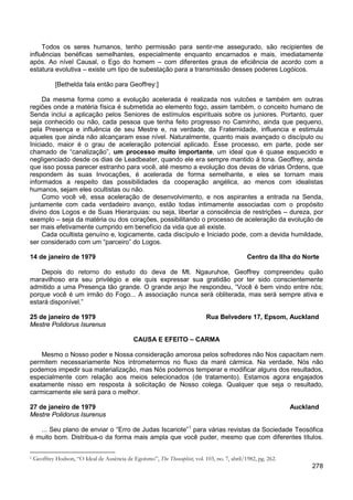278
Todos os seres humanos, tenho permissão para sentir-me assegurado, são recipientes de
influências benéficas semelhantes, especialmente enquanto encarnados e mais, imediatamente
após. Ao nível Causal, o Ego do homem – com diferentes graus de eficiência de acordo com a
estatura evolutiva – existe um tipo de subestação para a transmissão desses poderes Logóicos.
[Bethelda fala então para Geoffrey:]
Da mesma forma como a evolução acelerada é realizada nos vulcões e também em outras
regiões onde a matéria física é submetida ao elemento fogo, assim também, o conceito humano de
Senda inclui a aplicação pelos Seniores de estímulos espirituais sobre os juniores. Portanto, quer
seja conhecido ou não, cada pessoa que tenha feito progresso no Caminho, ainda que pequeno,
pela Presença e influência de seu Mestre e, na verdade, da Fraternidade, influencia e estimula
aqueles que ainda não alcançaram esse nível. Naturalmente, quanto mais avançado o discípulo ou
Iniciado, maior é o grau de aceleração potencial aplicado. Esse processo, em parte, pode ser
chamado de “canalização”, um processo muito importante, um ideal que é quase esquecido e
negligenciado desde os dias de Leadbeater, quando ele era sempre mantido à tona. Geoffrey, ainda
que isso possa parecer estranho para você, até mesmo a evolução dos devas de várias Ordens, que
respondem às suas Invocações, é acelerada de forma semelhante, e eles se tornam mais
informados a respeito das possibilidades da cooperação angélica, ao menos com idealistas
humanos, sejam eles ocultistas ou não.
Como você vê, essa aceleração de desenvolvimento, e nos aspirantes a entrada na Senda,
juntamente com cada verdadeiro avanço, estão todas intimamente associadas com o propósito
divino dos Logos e de Suas Hierarquias: ou seja, libertar a consciência de restrições – dureza, por
exemplo – seja da matéria ou dos corações, possibilitando o processo de aceleração da evolução de
ser mais efetivamente cumprido em benefício da vida que ali existe.
Cada ocultista genuíno e, logicamente, cada discípulo e Iniciado pode, com a devida humildade,
ser considerado com um “parceiro” do Logos.
14 de janeiro de 1979 Centro da Ilha do Norte
Depois do retorno do estudo do deva de Mt. Ngauruhoe, Geoffrey compreendeu quão
maravilhoso era seu privilégio e ele quis expressar sua gratidão por ter sido conscientemente
admitido a uma Presença tão grande. O grande anjo lhe respondeu, “Você é bem vindo entre nós;
porque você é um irmão do Fogo... A associação nunca será obliterada, mas será sempre ativa e
estará disponível.”
25 de janeiro de 1979 Rua Belvedere 17, Epsom, Auckland
Mestre Polidorus Isurenus
CAUSA E EFEITO – CARMA
Mesmo o Nosso poder e Nossa consideração amorosa pelos sofredores não Nos capacitam nem
permitem necessariamente Nos intrometermos no fluxo da maré cármica. Na verdade, Nós não
podemos impedir sua materialização, mas Nós podemos temperar e modificar alguns dos resultados,
especialmente com relação aos meios selecionados (de tratamento). Estamos agora engajados
exatamente nisso em resposta à solicitação de Nosso colega. Qualquer que seja o resultado,
carmicamente ele será para o melhor.
27 de janeiro de 1979 Auckland
Mestre Polidorus Isurenus
... Seu plano de enviar o “Erro de Judas Iscariote”1
1 Geoffrey Hodson, “O Ideal de Ausência de Egoísmo”, The Theosophist, vol. 103, no. 7, abril/1982, pg. 262.
para várias revistas da Sociedade Teosófica
é muito bom. Distribua-o da forma mais ampla que você puder, mesmo que com diferentes títulos.
 