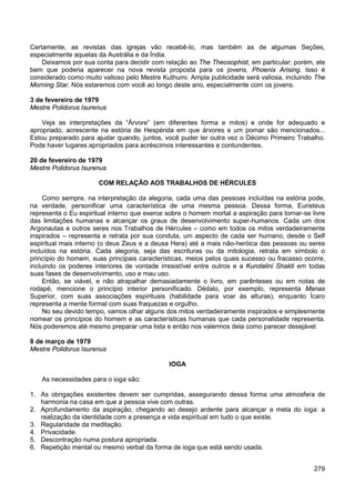 279
Certamente, as revistas das igrejas vão recebê-lo, mas também as de algumas Seções,
especialmente aquelas da Austrália e da Índia.
Deixamos por sua conta para decidir com relação ao The Theosophist, em particular; porém, ele
bem que poderia aparecer na nova revista proposta para os jovens, Phoenix Arising. Isso é
considerado como muito valioso pelo Mestre Kuthumi. Ampla publicidade será valiosa, incluindo The
Morning Star. Nós estaremos com você ao longo deste ano, especialmente com os jovens.
3 de fevereiro de 1979
Mestre Polidorus Isurenus
Veja as interpretações da “Árvore” (em diferentes forma e mitos) e onde for adequado e
apropriado, acrescente na estória de Hespérida em que árvores e um pomar são mencionados...
Estou preparado para ajudar quando, juntos, você puder ler outra vez o Décimo Primeiro Trabalho.
Pode haver lugares apropriados para acréscimos interessantes e contundentes.
20 de fevereiro de 1979
Mestre Polidorus Isurenus
COM RELAÇÃO AOS TRABALHOS DE HÉRCULES
Como sempre, na interpretação da alegoria, cada uma das pessoas incluídas na estória pode,
na verdade, personificar uma característica de uma mesma pessoa. Dessa forma, Euristeus
representa o Eu espiritual interno que exerce sobre o homem mortal a aspiração para tornar-se livre
das limitações humanas e alcançar os graus de desenvolvimento super-humanos. Cada um dos
Argonautas e outros seres nos Trabalhos de Hércules – como em todos os mitos verdadeiramente
inspirados – representa e retrata por sua conduta, um aspecto de cada ser humano, desde o Self
espiritual mais interno (o deus Zeus e a deusa Hera) até a mais não-heróica das pessoas ou seres
incluídos na estória. Cada alegoria, seja das escrituras ou da mitologia, retrata em símbolo o
princípio do homem, suas principais características, meios pelos quais sucesso ou fracasso ocorre,
incluindo os poderes interiores de vontade irresistível entre outros e a Kundalini Shakti em todas
suas fases de desenvolvimento, uso e mau uso.
Então, se viável, e não atrapalhar demasiadamente o livro, em parênteses ou em notas de
rodapé, mencione o princípio interior personificado. Dédalo, por exemplo, representa Manas
Superior, com suas associações espirituais (habilidade para voar às alturas), enquanto Ícaro
representa a mente formal com suas fraquezas e orgulho.
No seu devido tempo, vamos olhar alguns dos mitos verdadeiramente inspirados e simplesmente
nomear os princípios do homem e as características humanas que cada personalidade representa.
Nós poderemos até mesmo preparar uma lista e então nos valermos dela como parecer desejável.
8 de março de 1979
Mestre Polidorus Isurenus
IOGA
As necessidades para o ioga são:
1. As obrigações existentes devem ser cumpridas, assegurando dessa forma uma atmosfera de
harmonia na casa em que a pessoa vive com outras.
2. Aprofundamento da aspiração, chegando ao desejo ardente para alcançar a meta do ioga: a
realização da identidade com a presença e vida espiritual em tudo o que existe.
3. Regularidade da meditação.
4. Privacidade.
5. Descontração numa postura apropriada.
6. Repetição mental ou mesmo verbal da forma de ioga que está sendo usada.
 