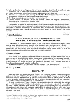 280
7. Antes de terminar a meditação, repita com forte intenção e determinação o ideal que você
estabeleceu para si, afirmando que ele será vivenciado fielmente na vida diária.
8. Depois da meditação, preserve ao menos um pequeno tempo para o silêncio.
9. Determine-se a praticar os ideais ao longo da vida diária. Momentos e mesmo minutos de “auto-
recolhimento” vão ajudar no cumprimento dessa determinação.
10. Na vida, procure sempre ser harmonioso e um harmonizador.
11. Sempre encoraje as pessoas. Nunca os humilhe. Nunca fira ninguém, mentalmente,
emocionalmente, verbalmente ou por ação física.
Dessa forma, você será um verdadeiro iogue e não somente um iogue quando praticando o ioga,
uma grande necessidade. Lembre-se que o verdadeiro aspirante nunca está realmente sozinho, mas
está cada vez mais sob a observação de um Instrutor. Esse relacionamento pode se aprofundar em
Discipulado. Esse é o modo de vida de um verdadeiro iogue, homem ou mulher, rico ou pobre, jovem
ou velho.
12 de março de 1979 Auckland
A Fraternidade de Luxor
A MENSAGEM PARA GEOFFREY DA FRATERNIDADE DE LUXOR
POR OCASIÃO DE SEU NONAGÉSIMO TERCEIRO ANIVERSÁRIO
Os Membros da Fraternidade de Luxor lhe enviam Suas cordiais e fraternais saudações nessa
manhã de seu nonagésimo terceiro aniversário, em completa colaboração harmoniosa Conosco.
Nós estamos plenamente cientes de sua palestra para os jovens1
na noite passada e a
referência a Nós. Não poderia haver escolha de um assunto melhor para o estudo do grupo de
jovens, que existe há um ano, do que o tema que você escolheu: a Nós.
25 de março de 1979
Essa manhã, cedo, depois do período de meditação de Geoffrey, ele voltou-se para mim com o
rosto brilhando e uma expressão radiante e passou-me essa declaração em sua escrita, dizendo,
“Coloque isso em algum lugar”. Eu olhei para sua face brilhante e para a luz em seus olhos e senti
sua atividade de vida e total dedicação aos abençoados Mestres e Seus Trabalhos. Aqui está a
intenção de vida consagrada proferida por Geoffrey:
“O Radiante Esplendor da Consciência Interior do Adepto: a isso nós aspiramos.”
29 de março de 1979 Auckland
O ELIXIR DA VIDA
Durante o último ano, aproximadamente, Geoffrey vem meditando cada vez mais sobre algo que
poderia ser chamado “O Elixir da Vida”. Esse, por enquanto ele só pode descrevê-lo como uma força
altamente carregada “eletricamente” ou energia gradualmente emanando de Atma interior ou acima
e como um poder extremamente dinâmico, branco ou sem cor, que parece cada vez mais estar
permeando seus pensamentos e também seu corpo físico.
O termo “Adepto Átmico”2
1 No dia 11 de março, Geoffrey começou um estudo de doze meses com os jovens teósofos da Loja H.P.B. de Auckland, em
nossa casa em Epsom, sobre o assunto, “Os Mestres de Sabedoria”.
dado a Geoffrey por seu Mestre parece ter despertado sua atenção
para a realidade de sua estranha “juventude”, ou ao menos para o poder espiritual de preservação
do corpo. Geoffrey percebe que um processo muito gradual está ocorrendo nele. Isso faz com que
ele, quando em silêncio mental, visualize o suposto Elixir da Vida Átmico fluindo sobre ele e para
dentro dele, especialmente para sua cabeça e rosto, como se pretendendo preservar o atual estado
de saúde e aparência.
2 Vide registro de final de 1978 – O Adepto Átmico.
 
