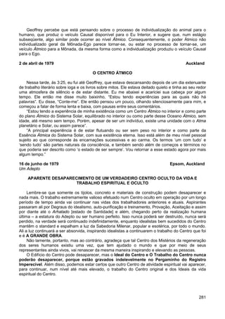 281
Geoffrey percebe que está pensando sobre o processo de individualização do animal para o
humano, que produz o veículo Causal disponível para o Eu Interior, e sugere que, num estágio
subseqüente, algo similar pode ocorrer ao nível Átmico. Consequentemente, o poder Átmico não
individualizado geral da Mônada-Ego parece tornar-se, ou estar no processo de tornar-se, um
veículo Átmico para a Mônada, da mesma forma como a individualização produziu o veículo Causal
para o Ego.
2 de abril de 1979 Auckland
O CENTRO ÁTMICO
Nessa tarde, às 3:25, eu fui até Geoffrey, que estava descansando depois de um dia extenuante
de trabalho literário sobre ioga e os livros sobre mitos. Ele estava deitado quieto e tinha ao seu redor
uma atmosfera de silêncio e de estar distante. Eu me abaixei e acariciei sua cabeça por algum
tempo. Ele então me disse muito baixinho, “Estou tendo experiências para as quais não há
palavras”. Eu disse, “Conte-me”. Ele então pensou um pouco, olhando silenciosamente para mim, e
começou a falar de forma lenta e baixa, com pausas entre seus comentários.
“Estou tendo a experiência de minha existência como um Centro Átmico no interior e como parte
do plano Átmico do Sistema Solar, equilibrado no interior ou como parte desse Oceano Átmico, sem
idade, até mesmo sem tempo. Porém, apesar de ser um indivíduo, existe uma unidade com o Atma
planetário e Solar, ou assim parece”.
“A principal experiência é de estar flutuando ou ser sem peso no interior e como parte da
Essência Átmica do Sistema Solar, com sua existência eterna. Isso está além de meu nível pessoal
sujeito ao que corresponde às encarnações sucessivas e ao carma. Os termos ‘um com tudo’ e
‘sendo tudo’ são partes naturais da consciência, e também sendo além de começos e términos no
que poderia ser descrito como ‘o estado de ser sempre’. Vou retornar a esse estado agora por mais
algum tempo.”
16 de junho de 1979 Epsom, Auckland
Um Adepto
APARENTE DESAPARECIMENTO DE UM VERDADEIRO CENTRO OCULTO DA VIDA E
TRABALHO ESPIRITUAL E OCULTO
Lembre-se que somente os tijolos, concreto e materiais de construção podem desaparecer e
nada mais. O trabalho extremamente valioso efetuado num Centro oculto em operação por um longo
período de tempo ainda vai continuar nas vidas dos trabalhadores anteriores e atuais. Aspirantes
passaram ali por Degraus do idealismo, auto-purificação e treinamento, Provação, Aceitação e assim
por diante até o Arhatado [estado de Santidade] e além, chegando perto da realização humana
última – a estatura do Adepto ou ser humano perfeito. Isso nunca poderá ser destruído, nunca será
perdido, na verdade será continuado indefinidamente, enquanto idealistas bem sucedidos do Centro
mantêm o standard e espalham a luz da Sabedoria Milenar, popular e esotérica, por todo o mundo.
Ali a luz continuará a ser absorvida, inspirando idealistas a continuarem o trabalho do Centro que foi
e é A GRANDE OBRA.
Não lamente, portanto, mas ao contrário, agradeça que tal Centro dos Mistérios da regeneração
dos seres humanos existiu uma vez, que tem ajudado o mundo e que por meio de seus
representantes ainda vivos, vai renascer da mesma maneira inspirando e elevando as pessoas.
O Edifício do Centro pode desaparecer, mas o Ideal do Centro e O Trabalho do Centro nunca
poderão desaparecer, porque estão gravados indelevelmente no Pergaminho do Registro
Imperecível. Além disso, podemos estar certos que outro Centro de atividade espiritual vai aparecer,
para continuar, num nível até mais elevado, o trabalho do Centro original e dos Ideais da vida
espiritual do Centro.
 
