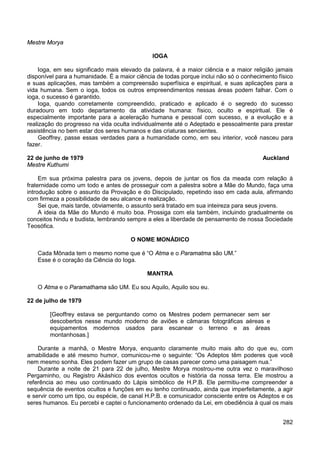 282
Mestre Morya
IOGA
Ioga, em seu significado mais elevado da palavra, é a maior ciência e a maior religião jamais
disponível para a humanidade. É a maior ciência de todas porque inclui não só o conhecimento físico
e suas aplicações, mas também a compreensão superfísica e espiritual, e suas aplicações para a
vida humana. Sem o ioga, todos os outros empreendimentos nessas áreas podem falhar. Com o
ioga, o sucesso é garantido.
Ioga, quando corretamente compreendido, praticado e aplicado é o segredo do sucesso
duradouro em todo departamento da atividade humana: físico, oculto e espiritual. Ele é
especialmente importante para a aceleração humana e pessoal com sucesso, e a evolução e a
realização do progresso na vida oculta individualmente até o Adeptado e pessoalmente para prestar
assistência no bem estar dos seres humanos e das criaturas sencientes.
Geoffrey, passe essas verdades para a humanidade como, em seu interior, você nasceu para
fazer.
22 de junho de 1979 Auckland
Mestre Kuthumi
Em sua próxima palestra para os jovens, depois de juntar os fios da meada com relação à
fraternidade como um todo e antes de prosseguir com a palestra sobre a Mãe do Mundo, faça uma
introdução sobre o assunto da Provação e do Discipulado, repetindo isso em cada aula, afirmando
com firmeza a possibilidade de seu alcance e realização.
Sei que, mais tarde, obviamente, o assunto será tratado em sua inteireza para seus jovens.
A ideia da Mãe do Mundo é muito boa. Prossiga com ela também, incluindo gradualmente os
conceitos hindu e budista, lembrando sempre a eles a liberdade de pensamento de nossa Sociedade
Teosófica.
O NOME MONÁDICO
Cada Mônada tem o mesmo nome que é “O Atma e o Paramatma são UM.”
Esse é o coração da Ciência do Ioga.
MANTRA
O Atma e o Paramathama são UM. Eu sou Aquilo, Aquilo sou eu.
22 de julho de 1979
[Geoffrey estava se perguntando como os Mestres podem permanecer sem ser
descobertos nesse mundo moderno de aviões e câmaras fotográficas aéreas e
equipamentos modernos usados para escanear o terreno e as áreas
montanhosas.]
Durante a manhã, o Mestre Morya, enquanto claramente muito mais alto do que eu, com
amabilidade e até mesmo humor, comunicou-me o seguinte: “Os Adeptos têm poderes que você
nem mesmo sonha. Eles podem fazer um grupo de casas parecer como uma paisagem nua.”
Durante a noite de 21 para 22 de julho, Mestre Morya mostrou-me outra vez o maravilhoso
Pergaminho, ou Registro Akáshico dos eventos ocultos e história da nossa terra. Ele mostrou a
referência ao meu uso continuado do Lápis simbólico de H.P.B. Ele permitiu-me compreender a
sequência de eventos ocultos e funções em eu tenho continuado, ainda que imperfeitamente, a agir
e servir como um tipo, ou espécie, de canal H.P.B. e comunicador consciente entre os Adeptos e os
seres humanos. Eu percebi e captei o funcionamento ordenado da Lei, em obediência à qual os mais
 