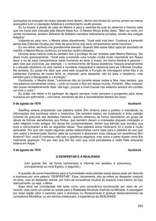 283
avançados na evolução de nosso planeta terra devem, dentro dos limites do carma, prover os menos
avançados com a inspiração Adéptica e conhecimento oculto preciso.
Eu fui levado à janela da casa do Mestre e para a varanda da qual eu observei a mesma vista
que me havia sido indicada pelo Mestre Kjwal Kul. O Mestre Morya então disse, “Bem ao norte, em
certas montanhas, existem Ashrams de Adeptos mantidos inteiramente privados, exceto dos colegas
Adeptos”.
Voltando-se para mim, o Mestre disse afavelmente, “Você está indo bem. Continue a transmitir
partes das Ciências Ocultas por meio de seus livros aos seus companheiros seres humanos.”
Eu me retirei, sentindo-me grandemente elevado. Quando ditei esses fatos após ter acordado de
manhã, o Mestre Morya confirmou os eventos recém-relatados.
Durante essa mesma noite eu também tive o privilégio de ser recebido pelo Mestre Rakoczy. Ele
disse muito graciosamente, “Você está cumprindo uma função oculta muito importante em Nosso
favor e no de seus companheiros seres humanos ao levar a esses, em forma literária e pessoal –
pela vida que você leva, por exemplo – o conhecimento de Nossa existência, Nossos ensinamentos
e o elevado idealismo na vida mental e mundana inseparável e essencial para as Ciências Ocultas.
Na verdade, Eu posso lhe dizer que você está ocupando a Função de mensageiro entre Nós e os
habitantes humanos de nossa terra no chamado para despertar não só para o idealismo, mas
também para o Discipulado e a Iniciação.”
Concluindo, o Mestre disse, “Lembre-se não só durante essas visitas a Nós, mas sempre, que
nós estamos intimamente unidos – você no mundo e Nós em Nosso mundo. Portanto, ‘Meu visitante’
não posso verdadeiramente dizer ‘até logo’, porque a nível Causal nós estamos sempre em contato
um com o outro.”
Eu então me retirei e fui participar de alguns serviços muito penosos e pungentes para seres
humanos em sofrimento – com fome, morrendo de dor e recentemente libertos do corpo.
6 de agosto de 1979 Auckland
Geoffrey estava preparando sua palestra sobre Shri Krishna para o público e estudando as
informações das escrituras sobre o hinduísmo. Ele também estava me mostrando a linda coleção
colorida de gravuras das deidades indianas, quando observou de forma clarividente um grupo de
devas de formas semelhantes aos hindus, que também davam a impressão daquela civilização e
culto religioso muito antigos. Os devas lhe cumprimentaram, deram sua bênção que inundou sua
aura e comunicaram a ele as seguintes ideias: “Sua palestra sobre hinduísmo foi e ainda é muito
apreciada. Por que não repetir algumas partes selecionadas como base para a palestra do ano que
vem sobre o reverenciado Senhor (eles se curvaram e abaixaram suas cabeças em reverência) Shri
Krishna? Sim, você O conheceu não sob a aparência alegórica, mas como o santo Avatar como Ele
realmente apareceu. Foi por isso que Ele fez com que você percebesse a visão Dele enquanto
estava em Adyar.”
9 de agosto de 1979 Auckland
O DESPERTAR E A REALIDADE
(Um grande Ser, de forma harmoniosa e informal me recebeu e comunicou,
principalmente ao nível Egóico, o seguinte:)
A questão de suma importância para a humanidade neste planeta nessa época pode ser descrita
e expressa por uma palavra “DESPERTAR”. Esse, obviamente, não se refere ao despertar corporal
do sono, mas ao despertar mental, por meio da consciência intuitiva do aspecto mais interior do Ego
reencarnante, ou seja, o Atma.
Essa deve ser considerada não tanto como uma consciência funcionando por meio de um
veículo, mas como um portal ou senda para a Realidade Absoluta implícita na Mônada. A passagem
por essa região abre o caminho para o alvorecer ou florescimento e gradual desenvolvimento da
consciência Monádica, ou em termos intelectuais, a experiência da REALIDADE.
 