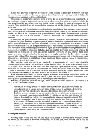 284
Essas duas palavras, “despertar” e “realidade”, são o coração da passagem do homem pela fase
da consciência pessoal e mental para um estado de conhecimento e de ser que não é limitado pela
mente nem por quaisquer restrições intelectuais.
O começo do despertar geralmente toma a forma de um crescente idealismo. Inicialmente, a
personalidade relaciona isso com si mesma, mas gradualmente desponta a crescente convicção de
que a preocupação com o bem estar dos outros é mais importante do que a preocupação por si
mesmo. Todo sentimento de ser uma entidade separada vai sendo reduzido até que finalmente é
superado.
A pessoa que está despertando provavelmente não estará ciente das mudanças profundamente
interiores ou desenvolvimentos evolutivos que esse desabrochar implica, porém, ele experimenta um
anseio pelo REAL e um compartilhar das experiências das vidas não só dos seres vivos que estão
com ele, mas por toda a vida sensível. O indivíduo pode então ser corretamente definido como
desperto.
A meditação em qualquer forma, silenciosa ou mântrica, é cada vez mais direcionada para além
do primeiro propósito óbvio de progresso pessoal, desenvolvimento e experiências ióguicas voltadas
para a crescente redução do senso de identidade pessoal e uma experiência mais forte do “estado
de ser sem identidade”1
Nos estágios mais avançados de meditação, a consciência do mundo ou planetária
gradualmente se abre para a consciência universal. Isso se refere não só ao universo astronômico
do zodíaco, sois, planetas e lua, mas para seu crescente desaparecimento como existências
separadas na medida em que a compreensão da Essência-Espírito Única que Tudo Permeia
começa a se desenvolver e, finalmente, alcançar sua plena realização. Então o iogue pode dizer
com relação àquela Essência, de forma realista, “Eu sou Aquilo, Aquilo sou Eu.”
ou um compartilhar homogêneo na existência espiritual universal. Aplicado à
vida meditativa e aos processos (dos numerosos iogas, por exemplo) essa mudança faz com que o
iogue, sem a rendição do intelecto e de tudo o que isso implica, conheça a experiência empírica do
nascimento da realização de uma consciência superior ocorrendo em seu interior. Todo esse
desenvolvimento ocorre naturalmente quando a evolução espiritual do Eu Interior alcança
determinado estágio. Uma aspiração natural aparece para compreender mais profundamente, mais
plenamente, o significado e propósito da própria existência, de seu lugar no mundo e, naturalmente,
além disso, no próprio Universo.
Esse “conhecimento direto” é o grande segredo. Ele revela a verdade profundamente interior de
extrema, totalmente irrestrita e universal UNIFICAÇÃO, UNIDADE, que é verdade real sobre a qual,
ainda que isso possa soar estranho, toda a manifestação está estabelecida.
Portanto, as grandes palavras no ioga, como também na vida ideal são: DESPERTAR e
REALIDADE EXPERIMENTADA.
[O Instrutor, Geoffrey lembra-se, parecia como um homem de jovem maturidade, às
vezes bem jovem e outras como um Sábio ancião, sendo a realidade, obviamente,
que o Elixir da Vida produziu uma cessação do processo de envelhecimento.
Geoffrey também se recordou de um sentimento de que ainda que o ensinamento
fosse impessoal e em parte muito abstrato, o Instrutor, no sentido mais elevado da
palavra, desejava-lhe o melhor. Em outras palavras, se podemos assim presumir, Ele
“estava interessado”, isso é, como um jardineiro observa com interesse a gradual
abertura das pétalas de uma flor. Os Adeptos podem ser considerados de alguma
forma como “Jardineiros Super Humanos cuidando das plantas Egóicas no Jardim do
Mundo”. O Jardineiro Adepto acrescenta Seu poder Átmico ao da Mônada-Ego do ser
humano, dessa forma aumentando a capacidade para estimular o processo do
desabrochar do botão numa flor totalmente aberta.]
12 de agosto de 1979
Geoffrey disse, “Existe uma Vida em tudo o que existe, desde os átomos até os Arcanjos. A Vida
no interior de cada átomo e molécula de todo meu ser é uma com, ou a mesma que, a Vida no
1 Em inglês: “identity-less-ness” (N.T.).
 