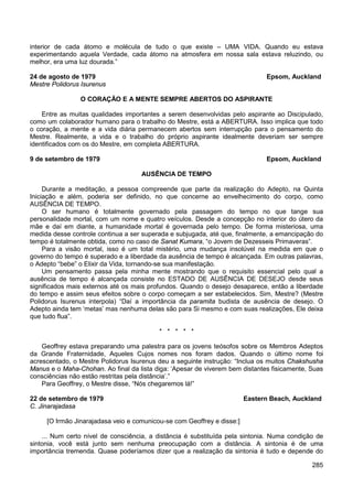 285
interior de cada átomo e molécula de tudo o que existe – UMA VIDA. Quando eu estava
experimentando aquela Verdade, cada átomo na atmosfera em nossa sala estava reluzindo, ou
melhor, era uma luz dourada.”
24 de agosto de 1979 Epsom, Auckland
Mestre Polidorus Isurenus
O CORAÇÃO E A MENTE SEMPRE ABERTOS DO ASPIRANTE
Entre as muitas qualidades importantes a serem desenvolvidas pelo aspirante ao Discipulado,
como um colaborador humano para o trabalho do Mestre, está a ABERTURA. Isso implica que todo
o coração, a mente e a vida diária permanecem abertos sem interrupção para o pensamento do
Mestre. Realmente, a vida e o trabalho do próprio aspirante idealmente deveriam ser sempre
identificados com os do Mestre, em completa ABERTURA.
9 de setembro de 1979 Epsom, Auckland
AUSÊNCIA DE TEMPO
Durante a meditação, a pessoa compreende que parte da realização do Adepto, na Quinta
Iniciação e além, poderia ser definido, no que concerne ao envelhecimento do corpo, como
AUSÊNCIA DE TEMPO.
O ser humano é totalmente governado pela passagem do tempo no que tange sua
personalidade mortal, com um nome e quatro veículos. Desde a concepção no interior do útero da
mãe e daí em diante, a humanidade mortal é governada pelo tempo. De forma misteriosa, uma
medida desse controle continua a ser superada e subjugada, até que, finalmente, a emancipação do
tempo é totalmente obtida, como no caso de Sanat Kumara, “o Jovem de Dezesseis Primaveras”.
Para a visão mortal, isso é um total mistério, uma mudança insolúvel na medida em que o
governo do tempo é superado e a liberdade da ausência de tempo é alcançada. Em outras palavras,
o Adepto “bebe” o Elixir da Vida, tornando-se sua manifestação.
Um pensamento passa pela minha mente mostrando que o requisito essencial pelo qual a
ausência de tempo é alcançada consiste no ESTADO DE AUSÊNCIA DE DESEJO desde seus
significados mais externos até os mais profundos. Quando o desejo desaparece, então a liberdade
do tempo e assim seus efeitos sobre o corpo começam a ser estabelecidos. Sim, Mestre? (Mestre
Polidorus Isurenus interpola) “Daí a importância da paramita budista de ausência de desejo. O
Adepto ainda tem ‘metas’ mas nenhuma delas são para Si mesmo e com suas realizações, Ele deixa
que tudo flua”.
* * * * *
Geoffrey estava preparando uma palestra para os jovens teósofos sobre os Membros Adeptos
da Grande Fraternidade, Aqueles Cujos nomes nos foram dados. Quando o último nome foi
acrescentado, o Mestre Polidorus Isurenus deu a seguinte instrução: “Inclua os muitos Chakshusha
Manus e o Maha-Chohan. Ao final da lista diga: ‘Apesar de viverem bem distantes fisicamente, Suas
consciências não estão restritas pela distância’.”
Para Geoffrey, o Mestre disse, “Nós chegaremos lá!”
22 de setembro de 1979 Eastern Beach, Auckland
C. Jinarajadasa
[O Irmão Jinarajadasa veio e comunicou-se com Geoffrey e disse:]
... Num certo nível de consciência, a distância é substituída pela sintonia. Numa condição de
sintonia, você está junto sem nenhuma preocupação com a distância. A sintonia é de uma
importância tremenda. Quase poderíamos dizer que a realização da sintonia é tudo e depende do
 
