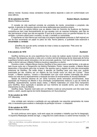 286
silêncio mental. Sucesso nessa verdadeira função sibilina depende e está em conformidade com
esse silêncio.
30 de setembro de 1979 Eastern Beach, Auckland
Mestre Polidorus Isurenus
O coração da vida espiritual consiste da unicidade da mente, sinceridade e propósito não
egoísta. A garantia do fracasso decorre da trama deliberada para benefício próprio.
O jovem rico (na estória bíblica) que se afastou triste do Caminho da Ausência de Egoísmo
comportou-se bem mais favoravelmente do que aqueles com as mesmas limitações, pelo fato de
não permanecer e fingir que não era egoísta. O que se lê e parece como um grande fracasso foi, na
verdade, o primeiro passo para o sucesso, ou seja, a verdade e a veracidade.
É importante na vida interna que você seja sua própria originalidade profunda (o Self original) em
vez de ficar encenando um papel no palco da vida. Numa palavra, a qualidade toda essencial é
sinceridade ou verdade.
[Geoffrey diz que ele sentiu vontade de instar a todos os aspirantes: “Pelo amor de
Deus, nunca finja!”]
8 de outubro de 1979 Auckland
Geoffrey lembrou-se de uma experiência fora do corpo de realizar ajuda invisível nos mundos
interiores. Ele despertou durante a noite com a vívida e terrível lembrança de ter observado de forma
superfisica homens sendo torturados e de ter procurado ajudá-los. Com isso foi impossível para ele
voltar a dormir até que o Mestre Polidorus Isurenus capacitou-o a dormir.
Durante a noite, o Mestre Morya chamou Geoffrey à Sua casa e para a sala familiar, e da sala ao
lado trouxe outra vez o Pergaminho da História Planetária. Porém, nessa ocasião, o Mestre Morya
desenrolou o Documento para trás no tempo. Ele apontou para o registro de uma das encarnações
anteriores de Geoffrey. Ele então dirigiu a atenção de Geoffrey para uma área que, quando
examinada por ele, mostrou ser um registro de sua função como um sibyl em Cumae.1
Apesar da memória adversa de ver seres humanos sendo torturados permanecesse, essa
expressão da Presença do Mestre e Sua orientação completamente restaurou a paz de mente de
Geoffrey. Aparentemente, durante essas visitas, o Mestre materializa um corpo físico temporário
para Geoffrey. Essa suposição é apoiada por sua memória da ocasião acima, que incluiu olhar
inteiramente os olhos do Mestre.
“Essa
função”, o Mestre explicou, “mostra a naturalidade com que você recebeu orientação dos devas
nessa sua vida atual e especialmente a recepção de todos os ensinamentos do Arcanjo Bethelda.”
Geoffrey disse, “Quando você está com um Mestre e está se comunicando com Ele nada mais
existe e, assim, aquela agonia da mente desapareceu em Sua presença.”
14 de outubro de 1979
H.P. Blavatsky
Uma vontade sem remorso e perfeição em sua aplicação nos assuntos apropriados de nossa
vida, é necessária para acelerar a realização da perfeição humana – o Adeptado.
15 de outubro de 1979
Mestre Polidorus Isurenus
Se você continuar como agora, você será capaz de completar o trabalho que lhe foi designado:
‘A Suprema Realização através da Ioga’, o segundo livro sobre devas e o sobre formas musicais,2
1 Sibyl: um clarividente, com poderes plenamente conscientes de percepção espiritual. Vide registro de janeiro de 1977 – O
Siddhi Sibilino.
O
2 Clairvoyant Investigations, por Geoffrey Hodson.
 