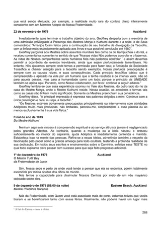 288
que está sendo efetuada; por exemplo, a realidade muito rara do contato direto inteiramente
consciente com um Membro Adepto de Nossa Fraternidade.
22 de novembro de 1979 Auckland
Imediatamente após terminar o trabalho objetivo do ano, Geoffrey desperta com a memória de
uma admissão privilegiada à Presença dos Mestres Morya e Kuthumi durante e a noite, e de Seus
comentários: “Arranjos foram feitos para a continuação de seu trabalho de divulgação da Teosofia,
com a ênfase mais especialmente aplicada aos livros e sua possível conclusão em 1980”.
Geoffrey pergunta aos Mestres sobre assuntos mundiais tais como os de Kampuchea e do Irã, e
recebeu comentários somente no sentido de que “Nossas vidas Nós podemos controlar e o fazemos.
As vidas de Nossos companheiros seres humanos Nós não podemos controlar,1
Geoffrey lembra-se que essa experiência ocorreu no Vale dos Mestres, do outro lado do rio da
casa do Mestre Morya, onde o Mestre Kuthumi reside. Nessa ocasião, os arredores e formas tais
como as casas não tinham muito significado. Somente os Mestres preenchiam sua consciência.
e assim devemos
permitir a ocorrência de eventos inevitáveis, ainda que sejam profundamente lamentáveis. No
entanto, Nós ajudamos sempre onde temos a permissão para fazer isso; a fundação da Sociedade
Teosófica e chamar atenção para a teosofia sendo exemplos. Nossa profunda preocupação é
sempre com as causas raízes, e suas consequências. Cada princípio teosófico básico que é
compreendido e aplicado na vida por um humano que o tenha recebido é de imenso valor, não só
para aquela pessoa, mas para a humanidade como um todo; porque o princípio da UNIDADE
também se aplica aqui. Portanto, como Nosso colaborador, por favor, continue a seguir adiante.”
Geoffrey disse, “A principal impressão é expressa nas palavras dirigidas a mim: ‘Continue com a
única prevenção e cura, ou seja, a teosofia’.”
“Os Mestres estavam obviamente preocupados principalmente ou internamente com atividades
Adépticas muito mais profundas, não limitadas, pareceu-me, simplesmente a esse planeta ou ao
menos exclusivamente à sua vida física.”
Final do ano de 1979
Do Mestre Kuthumi
Nenhum aspirante sincero à compreensão espiritual e ao serviço altruísta jamais é negligenciado
pelos grandes Adeptos. Ao contrário, quando a mudança ou a ideia nasceu e cresceu
suficientemente no interior do aspirante, ajuda Adéptica é imediatamente conferida e mantida.
Estabeleça isso na mente das pessoas. Refira-se a essas ideias, advertindo também a respeito da
fascinação pelo poder como a grande ameaça para todo ocultista, testando a profunda realidade de
sua dedicação. Em todos seus escritos e ensinamentos sobre o Caminho, enfatize esse TESTE no
qual todo aspirante deve passar com sucesso para que seja feito progresso adicional.
1º de dezembro de 1979 Auckland
O Mestre Tuitit Bey
da Fraternidade de Luxor
Sim, Nossa sede é perto de onde você tende a pensar que ela se encontra, porém totalmente
escondida por meios ocultos dos olhos do mundo.
Nós temos a capacidade para dissimular Nossos Centros por meio de um véu mayávico
colocado sobre eles.
9 de dezembro de 1979 (08:00 da noite) Eastern Beach, Auckland
Mestre Polidorus Isurenus
Nós da Fraternidade, com Quem você está associado mais de perto, estamos felizes que vocês
tiraram e se beneficiaram tanto com essas férias. Realmente, não poderia haver um lugar mais
1 A Lei do Carma – causa e efeito.
 