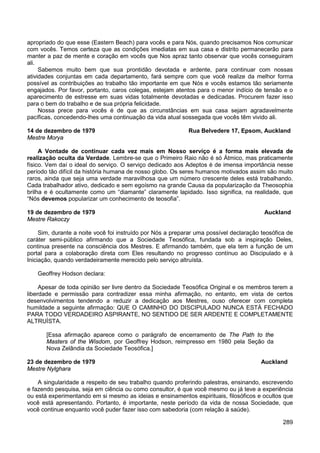 289
apropriado do que esse (Eastern Beach) para vocês e para Nós, quando precisamos Nos comunicar
com vocês. Temos certeza que as condições imediatas em sua casa e distrito permanecerão para
manter a paz de mente e coração em vocês que Nos apraz tanto observar que vocês conseguiram
ali.
Sabemos muito bem que sua prontidão devotada e ardente, para continuar com nossas
atividades conjuntas em cada departamento, fará sempre com que você realize da melhor forma
possível as contribuições ao trabalho tão importante em que Nós e vocês estamos tão seriamente
engajados. Por favor, portanto, caros colegas, estejam atentos para o menor indício de tensão e o
aparecimento de estresse em suas vidas totalmente devotadas e dedicadas. Procurem fazer isso
para o bem do trabalho e de sua própria felicidade.
Nossa prece para vocês é de que as circunstâncias em sua casa sejam agradavelmente
pacíficas, concedendo-lhes uma continuação da vida atual sossegada que vocês têm vivido ali.
14 de dezembro de 1979 Rua Belvedere 17, Epsom, Auckland
Mestre Morya
A Vontade de continuar cada vez mais em Nosso serviço é a forma mais elevada de
realização oculta da Verdade. Lembre-se que o Primeiro Raio não é só Átmico, mas praticamente
físico. Vem daí o ideal do serviço. O serviço dedicado aos Adeptos é de imensa importância nesse
período tão difícil da história humana de nosso globo. Os seres humanos motivados assim são muito
raros, ainda que seja uma verdade maravilhosa que um número crescente deles está trabalhando.
Cada trabalhador ativo, dedicado e sem egoísmo na grande Causa da popularização da Theosophia
brilha e é ocultamente como um “diamante” claramente lapidado. Isso significa, na realidade, que
“Nós devemos popularizar um conhecimento de teosofia”.
19 de dezembro de 1979 Auckland
Mestre Rakoczy
Sim, durante a noite você foi instruído por Nós a preparar uma possível declaração teosófica de
caráter semi-público afirmando que a Sociedade Teosófica, fundada sob a inspiração Deles,
continua presente na consciência dos Mestres. E afirmando também, que ela tem a função de um
portal para a colaboração direta com Eles resultando no progresso contínuo ao Discipulado e à
Iniciação, quando verdadeiramente merecido pelo serviço altruísta.
Geoffrey Hodson declara:
Apesar de toda opinião ser livre dentro da Sociedade Teosófica Original e os membros terem a
liberdade e permissão para contradizer essa minha afirmação, no entanto, em vista de certos
desenvolvimentos tendendo a reduzir a dedicação aos Mestres, ouso oferecer com completa
humildade a seguinte afirmação: QUE O CAMINHO DO DISCIPULADO NUNCA ESTÁ FECHADO
PARA TODO VERDADEIRO ASPIRANTE, NO SENTIDO DE SER ARDENTE E COMPLETAMENTE
ALTRUÍSTA.
[Essa afirmação aparece como o parágrafo de encerramento de The Path to the
Masters of the Wisdom, por Geoffrey Hodson, reimpresso em 1980 pela Seção da
Nova Zelândia da Sociedade Teosófica.]
23 de dezembro de 1979 Auckland
Mestre Nylghara
A singularidade a respeito de seu trabalho quando proferindo palestras, ensinando, escrevendo
e fazendo pesquisa, seja em ciência ou como consultor, é que você mesmo ou já teve a experiência
ou está experimentando em si mesmo as ideias e ensinamentos espirituais, filosóficos e ocultos que
você está apresentando. Portanto, é importante, neste período da vida de nossa Sociedade, que
você continue enquanto você puder fazer isso com sabedoria (com relação à saúde).
 