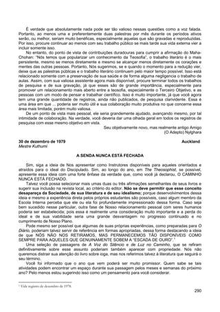 290
É verdade que absolutamente nada pode ser tão valioso nessas questões como a voz falada.
Portanto, ao menos uma e preferentemente duas palestras por mês durante os períodos ativos
serão, ou melhor, seriam muito benéficas, especialmente aquelas que são gravadas e reproduzidas.
Por isso, procure continuar ao menos com seu trabalho público se mais tarde sua vida externa vier a
incluir somente isso.
No entanto, do ponto de vista de contribuições duradouras para cumprir a afirmação do Maha-
Chohan: “Nós temos que popularizar um conhecimento da Teosofia”, o trabalho literário é o mais
persistente, mesmo se menos diretamente e mesmo se alcançar menos diretamente os corações e
mentes das outras pessoas. Portanto, Nós sugerimos, se e quando o momento para a redução vier,
deixe que as palestras públicas e o trabalho literário continuem pelo maior tempo possível. Isso está
relacionado somente com a preservação de sua saúde e de forma alguma negligencia o trabalho de
aulas. Assim, com sua valiosa assistente agora mais disponível, procure terminar todos os trabalhos
de pesquisa e de sua gravação, já que esses são de grande importância, especialmente para
promover um relacionamento mais aberto entre a teosofia, especialmente o Terceiro Objetivo, e as
pessoas com um modo de pensar e trabalhar científico. Isso é muito importante, já que você agora
tem uma grande quantidade de registros, ainda não publicados, de pesquisa clarividente. Essa é
uma área em que ... poderia ser muito útil e sua colaboração muito produtiva no que concerne essa
área mais limitada, porém muito valiosa.
De um ponto de vista mais pessoal, ele seria grandemente ajudado, avançando mesmo, por tal
intimidade de colaboração. Na verdade, você deveria dar uma olhada geral em todos os registros de
pesquisa com esse mesmo objetivo em vista.
Seu objetivamente novo, mas realmente antigo Amigo
(O Adepto) Nylghara
30 de dezembro de 1979 Auckland
Mestre Kuthumi
A SENDA NUNCA ESTÁ FECHADA
Sim, siga a ideia de Nos apresentar como Instrutores disponíveis para aqueles orientados e
atraídos para o ideal do Discipulado. Sim, ao longo do ano, em The Theosophist, se possível,
apresente essa ideia com uma forte ênfase da verdade que, como você já declarou, O CAMINHO
NUNCA ESTÁ FECHADO.
Talvez você possa selecionar mais umas duas ou três afirmações semelhantes de seus livros e
sugerir sua inclusão na revista local, ao critério do editor. Não se deve permitir que esse conceito
desapareça da Sociedade, de sua literatura e de seu idealismo; porque desenvolvimentos dessa
ideia e mesmo a experiência direta pelos próprios estudantes são possíveis, caso algum membro da
Escola Interna perceba que ele ou ela foi profundamente impressionado dessa forma. Caso seja
bem sucedido nesse particular, outra fase de Nosso relacionamento pessoal com seres humanos
poderia ser estabelecida; pois essa é realmente uma consideração muito importante e a perda do
ideal e de sua viabilidade seria uma grande desvantagem no progresso continuado e no
cumprimento de Nosso Plano.
Pode mesmo ser possível que algumas de suas próprias experiências, como preparadas para O
Diário, poderiam talvez servir de referência em formas apropriadas, dessa forma destacando a ideia
de que NÓS NÃO NOS RETIRAMOS, MAS PERMANECEMOS TÃO DISPONÍVEIS COMO
SEMPRE PARA AQUELES QUE GENUINAMENTE SOBEM A “ESCADA DE OURO”.1
Uma seleção de passagens de A Voz do Silêncio e de Luz no Caminho, que se refiram
definitivamente sobre esse assunto poderiam também aparecer com propriedade. Nós não
queremos distrair sua atenção do livro sobre ioga, mas nos referimos talvez à literatura que seguirá o
seu término.
Você foi informado que o ano que vem poderá ser muito promissor. Quem sabe se tais
atividades podem encontrar um espaço durante sua passagem pelos meses e semanas do próximo
ano? Pelo menos estou sugerindo isso como um pensamento para você considerar.
1 Vide registro de dezembro de 1978.
 