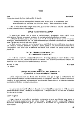 292
1980
1980 Auckland
Nossa Abençoada Senhora Maria, a Mãe do Mundo
[Geoffrey estava contemplando material sobre a corrupção da humanidade, para
ser apresentado nas palestras, quando Nossa Senhora Maria veio e falou com ele.]
Entre os males do mundo, sempre acrescente, quando falar sobre esse assunto, a degradação e
o conseqüente sofrimento das mulheres.
EXAME DA HÓSTIA CONSAGRADA
A observação revela que a Hóstia é definitivamente consagrada, tanto interna como
externamente. Ela está cercada por uma aura de energia radiante de três tipos principais.
A totalidade da Hóstia, dessa forma, está muito viva. O interior da substância que foi uma obreia
está agora intensamente viva com um poder altamente ativo como se suas moléculas estivessem
super-carregadas com uma energia dinâmica.
A Hóstia aparece para mim agora, tanto de forma clarividente como mentalmente, como sendo
um centro de constante dinamismo espiritual e oculto, como se um procedimento ininterrupto de
carregamento com uma força de extrema delicadeza, mas também de grande potência, está
ocorrendo.
DE UMA CARTA PARA UM ASPIRANTE
AO CAMINHO DO DISCIPULADO
Se você está seriamente considerando o Caminho do Discipulado de um Mestre de Sabedoria e
sente-se inclinado a isso, desenvolva o hábito de oferecer cada aspecto do trabalho aos Mestres, e a
si mesmo a Um Deles, como um servo dedicado e devotado.
Janeiro de 1980 Auckland
Um Adepto
IOGA
(Perigos decorrentes do Mau Uso, seja Deliberado ou
Inconsciente, da Entoação da Palavra Sagrada)
Avisos sempre deveriam ser dados antes de ensinar esse tipo de ioga. O conhecimento das
salvaguardas necessárias contra o mal entendimento, o mal uso e a resultante excitação indevida do
cérebro e de suas glândulas, sempre deveria ser ministrado. Caso contrário, as palavras podem ser
usadas causando dano para a própria pessoa.
* * *
Enquanto estava entoando a Palavra Sagrada na manhã de 21 de dezembro de 1978, enquanto
o Santuário estava aberto, Geoffrey ouviu as palavras, “Aum quer dizer: eu sou uno com o Cosmo e
o Cosmo é uno comigo.”
Mestre Nylghara
Para a mente e o coração do estudante, na verdade somente seu Mestre pode afirmar o
estabelecimento do relacionamento. Um colega Adepto – Eu, por exemplo – pode confirmar, mas
dificilmente afirmar originalmente, para que um senso de diversidade não seja introduzido na mente
do estudante.
 