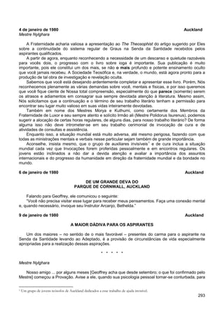 293
4 de janeiro de 1980 Auckland
Mestre Nylghara
A Fraternidade acharia valiosa a apresentação ao The Theosophist do artigo sugerido por Eles
sobre a continuidade do sistema regular de Graus na Senda da Santidade recebidos pelos
aspirantes qualificados.
A partir de agora, enquanto reconhecendo a necessidade de um descanso e quietude razoáveis
para vocês dois, o progresso com o livro sobre ioga é importante. Sua publicação é muito
importante, pois ele constitui um dos mais, se não o mais profundo e potente ensinamento oculto
que você jamais recebeu. A Sociedade Teosófica e, na verdade, o mundo, está agora pronto para a
produção de tal obra de investigação e revelação oculta.
Sabemos que você está desejando ardentemente completar e apresentar esse livro. Porém, Nós
reconhecemos plenamente as várias demandas sobre você, mentais e físicas, e por isso queremos
que você fique ciente de Nossa total compreensão, especialmente do que parece (somente) serem
os atrasos e adiamentos em consagrar sua sempre devotada atenção à literatura. Mesmo assim,
Nós solicitamos que a continuação e o término de seu trabalho literário tenham a permissão para
encontrar seu lugar muito valioso em suas vidas inteiramente devotadas.
Também em nome dos Mestres Morya e Kuthumi, como certamente dos Membros da
Fraternidade de Luxor e seu sempre atento e solícito Irmão ali (Mestre Polidorus Isurenus), podemos
sugerir a alocação de certas horas regulares, de alguns dias, para nosso trabalho literário? De forma
alguma isso não deve intrometer-se em seu trabalho cerimonial de invocação de cura e de
atividades de consultas e assistência.
Enquanto isso, a situação mundial está muito adversa, até mesmo perigosa, fazendo com que
todas as ministrações mentais e verbais nesse particular sejam também de grande importância.
Aconselhe, insista mesmo, que o grupo de auxiliares invisíveis1
e de cura inclua a situação
mundial cada vez que Invocações forem proferidas pessoalmente e em encontros regulares. Os
jovens estão inclinados a não dar a devida atenção e avaliar a importância dos assuntos
internacionais e do progresso da humanidade em direção da fraternidade mundial e da bondade no
mundo.
6 de janeiro de 1980 Auckland
DE UM GRANDE DEVA DO
PARQUE DE CORNWALL, AUCKLAND
Falando para Geoffrey, ele comunicou o seguinte:
“Você não precisa visitar esse lugar para receber meus pensamentos. Faça uma conexão mental
e, quando necessário, invoque seu Instrutor Arcanjo, Bethelda.”
9 de janeiro de 1980 Auckland
A MAIOR DÁDIVA PARA OS ASPIRANTES
Um dos maiores – no sentido de o mais favorável – presentes do carma para o aspirante na
Senda da Santidade levando ao Adeptado, é a provisão de circunstâncias de vida especialmente
apropriadas para a realização dessas aspirações.
* * * * *
Mestre Nylghara
Nosso amigo ... por alguns meses [Geoffrey acha que desde setembro; o que foi confirmado pelo
Mestre] começou a Provação. Avise a ele, quando sua psicologia pessoal tornar-se conturbada, para
1 Um grupo de jovens teósofos de Auckland dedicados a esse trabalho de ajuda invisível.
 