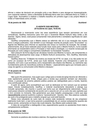 294
afirmar o status de discípulo em provação junto a seu Mestre e para alongar-se impessoalmente,
com crescente realismo, sobre a identidade da Mônada-Atma nele com a Mônada-Atma no TODO, o
Logos Solar. Aconselhe-o a dedicar o trabalho teosófico em primeiro lugar a seu próprio Mestre e
então a Fraternidade como um todo.
16 de janeiro de 1980 Auckland
O AGENTE DOS MESTRES
(O Incidente do Lápis, 10.03.43)
Descrevendo e vivenciando outra vez essa experiência (que sempre permanece em sua
consciência), Geoffrey mencionou para mim que o reverendo Mestre Kuthumi falou então a ele
dizendo: “Agora, talvez, você possa compreender mais plenamente o verdadeiro significado do Lápis
oferecido.”
Geoffrey compreendeu que o Mestre estava se referindo não só à sua recepção dos muitos
livros e artigos publicados, mas também à sua indicação recente da posição como “Enunciador” ou
Agente dos Mestres para informar os aspirantes dos Graus no Caminho da Iniciação. Na verdade,
anteriormente, ele já havia realizado essa função duas vezes para o Mestre Kuthumi, numa ocasião
informando ao recipiendário sobre a Provação e mais tarde a Aceitação, e a recente consecução da
Provação por outro colega e companheiro trabalhador na Sociedade Teosófica.
Sem presumir de forma alguma ser útil dessa maneira aos Mestres no futuro, ele compreendeu a
delicadeza de desempenhar esse cargo. O Mestre Kuthumi acrescentou, “Sim, Geoffrey, felizmente
haverá outros.”
Geoffrey disse-me, “O Mestre me mostrou as iniciais de H.P.B. no Lápis, e eu não podia me ver
como um sucessor de H.P.B., ainda que muito distante. Fazendo uma retrospectiva a partir do
presente, com tudo o que aconteceu como recipiendário dos ditados dos Mestres, eu realmente vejo
humildemente parte da maravilhosa profecia do Mestre – especialmente agora que nomeado para o
cargo de agente ou comunicador entre Mestre e discípulo.”
17 de janeiro de 1980
Mestre Nylghara
Não quero lhe pressionar, mas sugiro que o artigo para a revista da igreja deveria ser oferecido o
mais rapidamente possível. Então, artigos para a revista aqui poderiam também ser oferecidos.
Talvez, a gravação da próxima palestra pública poderia ser datilografada para a revista, fazendo
uma contribuição valiosa.
A partir de agora, seria aconselhável que você se dedicasse ao livro sempre que se sentisse
capaz. Estude cuidadosamente, Geoffrey, o material recentemente descoberto e planeje sua
inclusão apropriada, não importa o quanto que tenha que ser diligentemente selecionado. Talvez
você possa colocá-lo corretamente de acordo com o assunto em um ou outro dos seis capítulos que
o livro consiste no momento. Nós gostaríamos que esse trabalho prosseguisse o tanto que seja
razoavelmente possível (sublinhe a palavra “razoavelmente”, Sandra). Sim, Nós estamos cuidando
de você e lhe protegendo para o trabalho singular que você está fazendo.
Nosso novo estudante do outro lado do oceano está recebendo notícias de seu progresso
realmente muito bem, e isso torna possível a possibilidade de um avanço subseqüente (quando ele
estiver pronto, certamente) no futuro não muito distante. Seu Mestre está cuidando dele.
A ideia de compartilhar a datilografia é boa, especialmente quando os assistentes forem total e
completamente confiáveis.
20 de janeiro de 1980
Mestre Polidorus Isurenus
Somente os positivos são imortais e eternos. Os negativos morrem.
 