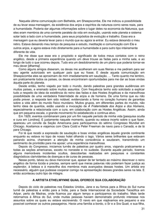31
Naquela última comunicação com Bethelda, em Sheepscombe, Ele me indicou a possibilidade
de eu levar essa mensagem, da existência dos anjos e espíritos da natureza como seres reais, para
a humanidade. Poderia dar algumas informações sobre o lugar deles na economia da Natureza, que
eles eram membros de uma corrente paralela da vida em evolução, usando este planeta e sistema
solar lado a lado com a humanidade, para seus propósitos de evolução e trabalho. Essa era a
mensagem que eu deveria levar para o mundo que eu agora ia entrar. Eu estava deixando o meu
retiro. Estava deixando meu tempo de pesquisa e estudo, meditação e comunicação com Ele e
outros anjos, e agora estava indo diretamente para a humanidade e para outro tipo inteiramente
diferente de vida.
Ele me disse que esse era o propósito e significado de todos meus contatos com o reino
angélico, desde a primeira experiência quando um deva trouxe as fadas para a minha sala, e ao
longo de tudo o que ocorreu depois. Tudo era um desdobramento de um plano que poderia tornar-se
meu dever [dharma].
Como alguns amigos disseram, os devas me acolheram em suas fileiras e me pediram para ser
seu agente autorizado em qualquer país que eu fosse. E desde aquela comunicação em
Sheepscombe eles se aproximam de mim imediatamente em saudação. ... Tanto quanto me lembro,
em praticamente todos os países, os devas encontraram oportunidades para me dar as boas vindas
àquela parte do planeta.
Desde então, tenho viajado por todo o mundo, dando palestras para grandes audiências em
muitos países, e ensinado sobre muitos assuntos. Com frequência tenho sido solicitado a explicar
tudo a respeito da ideia da existência do reino das fadas e das Hostes Angélicas e da maravilhosa
possibilidade de uma verdadeira fraternidade de anjos e de homens. De uma forma que eu não
podia prever, a resposta tem sido notável, evidenciando a fome no coração humano de garantias
sobre a vida além do mundo físico mundano. Muitos grupos, em diferentes partes do mundo, não
tenho ideia de quantos, estão usando a invocação de A Fraternidade dos Anjos e dos Homens,
especialmente a relacionada com a cura, em colaboração com as Hostes Angélicas. Assim, ainda
que em pequena escala, o grande movimento foi estabelecido e continua ativo.
Em 1929, eventos combinaram para por um fim naquele período de minha vida [pesquisa oculta
e cura em Londres]. E justamente naquele momento, quando eu estava incerto sobre o que fazer,
apareceu um convite da Seção Americana para participarmos do sétimo Congresso Mundial em
Chicago. Aceitamos e viajamos com Clara Codd e Peter Freeman de navio para o Canadá, e de lá
para Chicago.
Foi lá que recebi a expressão de saudação e boas vindas angélicas àquele grande continente
enquanto eu estava no topo de nosso hotel olhando o lago. Vários seres brilhantes que estavam
pairando acima, chamaram a atenção de minha consciência e saudaram, transmitindo um
sentimento de prontidão para me apoiar; uma experiência maravilhosa.
Depois do Congresso, iniciamos turnês de palestras por quatro anos, viajando praticamente a
todas as seções americanas, exceto no noroeste e no sudeste. Durante aquele período, tivemos
alguns memoráveis incidentes ocultos, descobertas realizadas em pesquisas e constantes
diagnósticos clarividentes de doenças e de curas de pessoas.
Nesse ponto, talvez eu deva mencionar que, apesar de ter tentado ao máximo descrever o reino
angélico de forma lúcida e precisa, sempre senti que meras palavras não poderiam fazer justiça ao
esplendor, à beleza e à maravilha dos membros mais avançados dessas hostes. Um artista era
necessário, alguém que pudesse cooperar comigo na apresentação desses grandes seres na tela. E
então aconteceu outro tipo de milagre.
A ARTISTA ETHELWYNNE QUAIL OFERECE SUA COLABORAÇÃO
Depois do ciclo de palestras nos Estados Unidos, Jane e eu fomos para a África do Sul numa
turnê de palestras e então para a Índia, para a Sede Internacional da Sociedade Teosófica em
Adyar, perto de Madras, onde ficamos por algum tempo e participamos do trabalho. Mais tarde
retornamos à África do Sul, onde muitas pessoas haviam demonstrado profundo interesse nos
assuntos sobre os quais eu estava escrevendo. O navio em que viajávamos era pequeno e era
possível conhecer os outros passageiros. Havia uma família a bordo, o Sr e a Sra Quail, e sua filha,
 