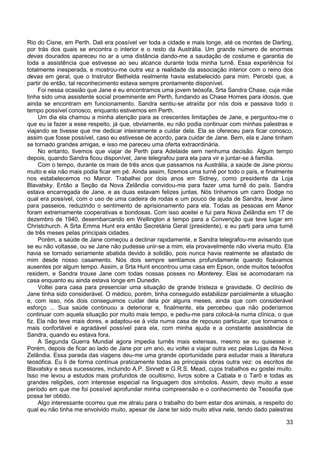 33
Rio do Cisne, em Perth. Dali era possível ver toda a cidade e mais longe, até os montes de Darling,
por trás dos quais se encontra o interior e o resto da Austrália. Um grande número de enormes
devas dourados apareceu no ar a uma distância dando-me a saudação de costume e garantia de
toda a assistência que estivesse ao seu alcance durante toda minha turnê. Essa experiência foi
totalmente inesperada, e mostrou-me outra vez a realidade da associação interior com o reino dos
devas em geral, que o Instrutor Bethelda realmente havia estabelecido para mim. Percebi que, a
partir de então, tal reconhecimento estava sempre prontamente disponível.
Foi nessa ocasião que Jane e eu encontramos uma jovem teósofa, Srta Sandra Chase, cuja mãe
tinha sido uma assistente social proeminente em Perth, fundando as Chase Homes para idosos, que
ainda se encontram em funcionamento. Sandra sentiu-se atraída por nós dois e passava todo o
tempo possível conosco, enquanto estivemos em Perth.
Um dia ela chamou a minha atenção para as crescentes limitações de Jane, e perguntou-me o
que eu ia fazer a esse respeito, já que, obviamente, eu não podia continuar com minhas palestras e
viajando se tivesse que me dedicar inteiramente a cuidar dela. Ela se ofereceu para ficar conosco,
assim que fosse possível, caso eu estivesse de acordo, para cuidar de Jane. Bem, ela e Jane tinham
se tornado grandes amigas, e isso me pareceu uma oferta extraordinária.
No entanto, tivemos que viajar de Perth para Adelaide sem nenhuma decisão. Algum tempo
depois, quando Sandra ficou disponível, Jane telegrafou para ela para vir e juntar-se à família.
Com o tempo, durante os mais de três anos que passamos na Austrália, a saúde de Jane piorou
muito e ela não mais podia ficar em pé. Ainda assim, fizemos uma turnê por todo o país, e finalmente
nos estabelecemos no Manor. Trabalhei por dois anos em Sidney, como presidente da Loja
Blavatsky. Então a Seção da Nova Zelândia convidou-me para fazer uma turnê do país. Sandra
estava encarregada de Jane, e as duas estavam felizes juntas. Nós tínhamos um carro Dodge no
qual era possível, com o uso de uma cadeira de rodas e um pouco de ajuda de Sandra, levar Jane
para passeios, reduzindo o sentimento de aprisionamento para ela. Todas as pessoas em Manor
foram extremamente cooperativas e bondosas. Com isso aceitei e fui para Nova Zelândia em 17 de
dezembro de 1940, desembarcando em Wellington a tempo para a Convenção que teve lugar em
Christchurch. A Srta Emma Hunt era então Secretária Geral (presidente), e eu parti para uma turnê
de três meses pelas principais cidades.
Porém, a saúde de Jane começou a declinar rapidamente, e Sandra telegrafou-me avisando que
se eu não voltasse, ou se Jane não pudesse unir-se a mim, ela provavelmente não viveria muito. Ela
havia se tornado seriamente abatida devido à solidão, pois nunca havia realmente se afastado de
mim desde nosso casamento. Nós dois sempre sentíamos profundamente quando ficávamos
ausentes por algum tempo. Assim, a Srta Hunt encontrou uma casa em Epson, onde muitos teósofos
residem, e Sandra trouxe Jane com todas nossas posses no Monterey. Elas se acomodaram na
casa enquanto eu ainda estava longe em Dunedin.
Voltei para casa para presenciar uma situação de grande tristeza e gravidade. O declínio de
Jane tinha sido considerável. O médico, porém, tinha conseguido estabilizar parcialmente a situação
e, com isso, nós dois conseguimos cuidar dela por alguns meses, ainda que com considerável
esforço ... Sua saúde continuou a deteriorar e, finalmente, ela percebeu que não poderíamos
continuar com aquela situação por muito mais tempo, e pediu-me para colocá-la numa clínica, o que
fiz. Ela não teve mais dores, e adaptou-se à vida numa casa de repouso particular, que tornamos o
mais confortável e agradável possível para ela, com minha ajuda e a constante assistência de
Sandra, quando eu estava fora.
A Segunda Guerra Mundial agora impedia turnês mais extensas, mesmo se eu quisesse ir.
Porém, depois de ficar ao lado de Jane por um ano, eu voltei a viajar outra vez pelas Lojas da Nova
Zelândia. Essa parada das viagens deu-me uma grande oportunidade para estudar mais a literatura
teosófica. Eu li de forma contínua praticamente todas as principais obras outra vez: os escritos de
Blavatsky e seus sucessores, incluindo A.P. Sinnett e G.R.S. Mead, cujos trabalhos eu gostei muito.
Isso me levou a estudos mais profundos de ocultismo, livros sobre a Cabala e o Tarô e todas as
grandes religiões, com interesse especial na linguagem dos símbolos. Assim, devo muito a esse
período em que me foi possível aprofundar minha compreensão e o conhecimento de Teosofia que
possa ter obtido.
Algo interessante ocorreu que me atraiu para o trabalho do bem estar dos animais, a respeito do
qual eu não tinha me envolvido muito, apesar de Jane ter sido muito ativa nele, tendo dado palestras
 