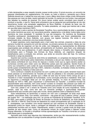 34
e feito declarações a esse respeito durante nossas turnês juntos. O jornal anunciou um encontro de
pessoas interessadas em vegetarianismo. Por acaso, eu notei a notícia e, pensando que a Nova
Zelândia deveria ser o habitat da nova sub-raça, e que o Manu daria boas vindas a todo refinamento
das pessoas por meio da dieta, resolvi participar da reunião. Eu sentei-me nos fundos, mas participei
dos debates na medida do possível. Em pouco tempo acabei sendo convidado para presidir e
conduzir a reunião, o que fiz. Havia tanto entusiasmo que eu perguntei aos participantes se nós não
deveríamos fundar uma sociedade vegetariana da Nova Zelândia. A decisão de fazer isso foi
unânime e fizemos isso naquele momento. Fui eleito presidente, um cargo que mantive até a data
em que ditei estas memórias (1957).
Ao percorrer o país a serviço da Sociedade Teosófica, tive a oportunidade de obter a assistência
de muitos membros que eram, por sua própria escolha, vegetarianos, e de alistar muitos deles como
membros da nova sociedade. O resultado foi que ela prosperou. Os membros da Sociedade
Teosófica participaram devotadamente do trabalho nas seções que foram estabelecidas nas
principais cidades da Nova Zelândia, com grupos nos lugares menores. Ela ainda é uma
organização ativa, produzindo uma boa revista trimestral.
A seguir apareceu outra organização para o bem estar dos animais, propondo a ideia de uma
semana mundial de campanha em prol dos animais, na primeira semana de outubro. Muitos de nós
tínhamos a ideia de organizar um tipo de união, com delegados ou representantes de diferentes
organizações para proteção dos animais, principalmente em Auckland, para fazer uma celebração
da melhor forma que pudéssemos. A partir daquela ideia nasceu o Conselho das Organizações
Combinadas para a Proteção dos Animais da Nova Zelândia, um organismo singular de
trabalhadores para a proteção dos animais, que ainda se encontra ativo até hoje. Eu continuo
mantendo o cargo de presidente.
Quando isso ocorreu a saúde de Jane tinha se estabilizado, e o progresso da doença tinha sido
aparentemente interrompido pelos tratamentos ministrados a ela por seu médico na Nova Zelândia.
Ela estava confortável em sua clínica de repouso e insistiu muito que eu agora deveria aceitar os
numerosos convites para visitar outra vez diferentes países para dar palestras. Sandra ficaria ali
como sua companhia e para cuidar de suas necessidades pessoais. Por isso aceitei e tenho feito
turnês quase constantemente até hoje (1957), visitando a Austrália, os Estados Unidos da América,
Canadá, Inglaterra, Holanda e Índia outra vez.
Como continuei o trabalho de encontrar-me com o público por toda a parte, tentando trazer para
essas pessoas os ensinamentos da Teosofia por meio de palestras e de consultas particulares a
respeito de seus problemas, percebo que o efeito de tudo isso foi tornar minha crença de que a
Teosofia é a maior necessidade da humanidade, numa convicção profunda e inabalável. Sinto que
se seguirmos a orientação dada por um dos grandes Adeptos, no início do experimento, nas
décadas de 1870 e 1880, para “popularizar o conhecimento da Teosofia”, o problema mundial da
separatividade seria resolvido, bem como seriam curados os corações das pessoas que estão em
grande necessidade espiritual, mental e física. A maneira para prevenir o sofrimento seria mostrada.
Com isso, passei a ver o ensino de Teosofia como uma missão de suma importância. Tenho
sentido, cada vez mais, como tem sido um tremendo privilégio e oportunidade responder
positivamente aos convites para viajar pelo mundo, dando palestras sobre a Sabedoria Divina.
Esse entendimento se aprofundou e cresceu em mim com a passagem de trinta anos deste
trabalho, anos felizes. Eles, num sentido, culminaram – não gosto de usar a palavra “clímax”, porque
ela sugere “fim” – na realização para mim, do convite do Presidente da Sociedade Teosófica, Sr N.
Sri Ram, para aceitar a posição de Diretor de Estudos na Escola de Sabedoria, por duas sessões,
em 1953-54 e 1954-55. Essa Escola de Sabedoria foi criada principalmente sob a inspiração do Sr
C. Jinarajadasa, que concebeu uma escola especial em que membros da Sociedade viveriam e
estudariam juntos em Adyar, tendo a vantagem da biblioteca de Adyar e de várias autoridades e
palestrantes reunidos sob um diretor. Rapidamente, aceitei o convite, e gostei muito de dirigir duas
sessões de seis meses cada. Como os estudantes vinham de muitos países e falavam muitas
línguas diferentes, fui forçado a simplificar minhas apresentações de Teosofia e torná-las um pouco
mais fáceis para a compreensão.
Aproveito para incluir aqui algumas das interessantes, ainda que não necessariamente ocultas,
experiências com os estudantes e comigo durante este período na Índia.
 
