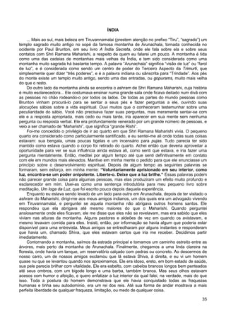 35
ÍNDIA
... Mais ao sul, mais beleza em Tiruvannamalai (prestem atenção no prefixo “Tiru”, “sagrado”) um
templo sagrado muito antigo no sopé da famosa montanha de Arunachala, tornada conhecida no
ocidente por Paul Brunton, em seu livro A Índia Secreta, onde ele fala sobre ela e sobre seus
contatos com Shri Ramana Maharishi, a respeito de quem eu falarei um pouco. A montanha é tida
como uma das cadeias de montanhas mais velhas da Índia, e tem sido considerada como uma
montanha muito sagrada há bastante tempo. A palavra “Arunachala” significa “visão de luz” ou “farol
de luz”, e é considerada como sendo um centro de poder do Terceiro Aspecto da Trimurti, que
simplesmente quer dizer “três poderes”, e é a palavra indiana ou sânscrita para “Trindade”. Aos pés
do monte existe um templo muito antigo, sendo uma das entradas, ou gopurams, muito mais velha
do que o resto.
Do outro lado da montanha ainda se encontra o ashram de Shri Ramana Maharishi, cuja história
é muito esclarecedora... Ele costumava ensinar numa grande sala onde ficava deitado num divã com
as pessoas no chão rodeando-o por todos os lados. De todas as partes do mundo pessoas como
Brunton vinham procurá-lo para se sentar a seus pés e fazer perguntas a ele, ouvindo suas
alocuções sábias sobre a vida espiritual. Ouvi muitos que o conheceram testemunhar sobre uma
peculiaridade do sábio. Você não precisava fazer suas perguntas, mas meramente sentar-se com
ele e a resposta apropriada, mais cedo ou mais tarde, iria aparecer em sua mente sem nenhuma
pergunta ou resposta verbal. Ele era profundamente venerado por um grande número de pessoas, e
veio a ser chamado de “Maharishi”, que significa “grande Rishi”.
Foi-me concedido o privilégio de ir ao quarto em que Shri Ramana Maharishi vivia. O pequeno
quarto era considerado como particularmente santificado, e eu sentei-me ali onde todas suas coisas
estavam: sua bengala, umas poucas tigelas e um incensário para pujas. Tudo parecia ter sido
mantido como estava quando o corpo foi retirado do quarto. Achei então que deveria aproveitar a
oportunidade para ver se sua influência ainda estava ali, como senti que estava, e iria fazer uma
pergunta mentalmente. Então, meditei por algum tempo até que senti definitivamente em contato
com ele em mundos mais elevados. Mantive em minha mente o pedido para que ele enunciasse um
princípio sobre o desenvolvimento espiritual. Depois de algum tempo as seguintes palavras se
formaram, sem esforço, em minha mente: “Voluntariamente aprisionado em seu interior, como
luz, encontra-se um poder onipotente. Liberte-o. Deixe que a luz brilhe.” Essas palavras podem
não parecer grande coisa para algumas pessoas, mas elas produziram um efeito muito profundo e
esclarecedor em mim. Usei-as como uma sentença introdutória para meu pequeno livro sobre
meditação, Um Ioga da Luz, que foi escrito pouco depois daquela experiência.
Enquanto eu estava sendo levado de um lado para outro em Arunachala, depois de ter visitado o
ashram do Maharishi, dirigi-me aos meus amigos indianos, um dos quais era um advogado vivendo
em Tiruvannamalai, e perguntei se aquela montanha não abrigava outros homens santos. Ele
respondeu que ela abrigava até mesmo maiores do que o Maharishi. Quando perguntei
ansiosamente onde eles ficavam, ele me disse que eles não se revelavam, mas era sabido que eles
viviam nas alturas da montanha. Alguns pastores e aldeões de vez em quando os avistavam, e
mesmo levavam comida para eles. Insisti, então, por informação se havia algum que poderia estar
disponível para uma entrevista. Meus amigos se entreolharam por alguns instantes e responderam
que havia um, chamado Shiva, que eles estavam certos que iria me receber. Decidimos partir
imediatamente.
Contornando a montanha, saímos da estrada principal e tomamos um caminho estreito entre as
árvores, mais perto da montanha de Arunachala. Finalmente, chegamos a uma linda clareira na
floresta, onde havia um tanque, um reservatório calçado com pedras ou concreto. Ao descermos de
nosso carro, um de nossos amigos exclamou que lá estava Shiva, à direita, e eu vi um homem
quase nu que se levantou quando nos aproximamos. Ele era idoso, ereto, em bom estado de saúde,
sua pele parecia brilhar com vitalidade. Ele era esbelto, com cabelos brancos longos bem penteados
até seus ombros, com um bigode longo e uma barba, também branca. Mas seus olhos estavam
acesos com humor e afeição, e quero enfatizar a luz interior da qual falei, na verdade, mais do que
isso. Toda a postura do homem demonstrava que ele havia conquistado todas as fraquezas
humanas e tinha seu autodomínio, era um rei dos reis. Até sua forma de andar mostrava a mais
perfeita liberdade de qualquer fraqueza, limitação, ou medo de qualquer coisa.
 