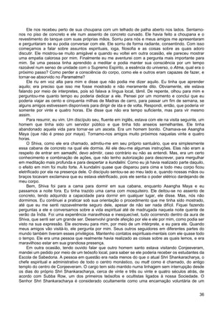 36
Ele nos recebeu perto de sua choupana com um telhado de palha aberto nos lados. Sentamo-
nos no piso de concreto e ele num assento de concreto curvado. Ele havia feito a choupana e o
revestimento do tanque com suas próprias mãos. Sorriu para nós e meus amigos me apresentaram
e perguntaram se eu podia conversar com ele. Ele sorriu de forma radiante, consentindo. Com isso
começamos a falar sobre assuntos espirituais, ioga, filosofia e as coisas sobre as quais adoro
discutir. Ele mostrou-se muito amigável e quando eu voltei em outra ocasião, ele pareceu mostrar
uma empatia calorosa por mim. Finalmente eu me aventurei com a pergunta mais importante para
mim. Se uma pessoa tinha aprendido a meditar e podia manter sua consciência por um tempo
razoável num senso de unidade com o Supremo Espírito, a essência do universo, o Atma, qual era o
próximo passo? Como perder a consciência do corpo, como ele e outros eram capazes de fazer, e
tornar-se absorvido no Paramatma?
Ele riu em voz alta para mim e disse que não podia me dizer aquilo. Eu tinha que aprender
aquilo; era preciso que isso me fosse mostrado e não meramente dito. Obviamente, ele estava
falando por meio de interpretes, pois só falava a língua local, tâmil. De repente, olhou para mim e
perguntou-me quanto tempo eu poderia dedicar a ele. Pensei por um momento e conclui que eu
poderia viajar as cento e cinquenta milhas de Madras de carro, para passar um fim de semana, se
alguns amigos estivessem disponíveis para dirigir de ida e de volta. Respondi, então, que poderia vir
somente por vinte e quatro horas. Ele disse que não era tempo suficiente, mas para vir mesmo
assim.
Para resumir, eu vim. Um discípulo seu, fluente em inglês, estava com ele na visita seguinte, um
homem que tinha sido um servidor público e que tinha tido anseios semelhantes. Ele tinha
abandonado aquela vida para tornar-se um asceta. Era um homem bonito. Chamava-se Asangha
Maya (que não é preso por maya). Tornamo-nos amigos muito próximos naquelas vinte e quatro
horas.
O Shiva, como ele era chamado, admitiu-me em seu próprio santuário, que era simplesmente
essa cabana de concreto na qual ele dormia. Ali ele deu-me algumas instruções. Elas não eram a
respeito de entrar em samadhi, devo admitir, caso contrário eu não as entendi. Mas, era um certo
conhecimento e combinação de ações, que não tenho autorização para descrever, para mergulhar
em meditação mais profunda e para despertar a kundalini. Como eu já havia realizado parte daquilo,
o efeito em mim foi muito forte. A kundalini quase que disparou para cima e todo meu corpo ficou
eletrificado por ela na presença dele. O discípulo sentou-se ao meu lado e, quando nossas mãos ou
braços tocavam exclamava que eu estava eletrificado, pois ele sentia o poder elétrico dardejando de
meu corpo.
Bem, Shiva foi para a cama para dormir em sua cabana, enquanto Asangha Maya e eu
passamos a noite fora. Eu tinha trazido uma cama com mosquiteiro. Ele deitou-se no assento de
concreto, tendo adquirido a capacidade para dormir em qualquer lugar, ele disse. Mas, nós não
dormimos. Eu continuei a praticar sob sua orientação o procedimento que me tinha sido mostrado,
até que eu me senti razoavelmente seguro dele, apesar de não ser nada difícil. Fiquei fazendo
perguntas a ele e conversamos sobre a vida espiritual até de madrugada naquela noite quente de
verão da Índia. Foi uma experiência maravilhosa e inesquecível, tudo ocorrendo dentro da aura de
Shiva, que senti ser um grande ser. Desenvolvi grande afeição por ele e ele por mim, como podia ser
visto na sua expressão. Ele escreveu para mim, por meio de um intérprete, e eu para ele. Quando
meus amigos vão visitá-lo, ele pergunta por mim. Seus outros seguidores em diferentes partes do
mundo também tiveram esses privilégios. Mantenho contatos espirituais-mentais com ele quase todo
o tempo. Ele era uma pessoa que realmente havia realizado as coisas sobre as quais lemos, e era
maravilhoso estar em sua grandiosa presença.
Em outra ocasião, tendo ouvido falar que outro homem santo estava visitando Conjeeveram,
mandei um pedido por meio de um teósofo local, para saber se ele poderia receber os estudantes da
Escola de Sabedoria. A pessoa em questão era nada menos do que o atual Shri Shankaracharya, o
chefe espiritual e administrativo de todo o centro monástico, ou mutt como é chamado, do antigo
templo do centro de Conjeeveram. O cargo tem sido mantido numa linhagem sem interrupção desde
os dias do próprio Shri Shankaracharya, cerca de vinte e três ou vinte e quatro séculos atrás, de
acordo com Subba Row, um dos primeiros teósofos e ocultistas ligados à nossa Sociedade. O
Senhor Shri Shankaracharya é considerado ocultamente como uma encarnação voluntária de um
 