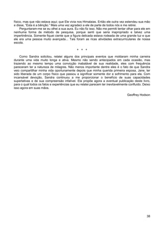 38
físico, mas que não estava aqui; que Ele vivia nos Himalaias. Então ele outra vez estendeu sua mão
e disse, “Esta é a bênção.” Mais uma vez agradeci a ele de parte de todos nós e me retirei.
Perguntaram-me se eu olhei a sua aura. Eu não fiz isso. Não me permiti tentar olhar para ele em
nenhuma forma de método de pesquisa, porque senti que seria inapropriado e talvez uma
impertinência. Somente fiquei ciente que a figura delicada estava rodeada de uma grande luz e que
ele era uma pessoa muito avançada... Tais foram as ricas atividades extracurriculares de nossa
escola.
+ + +
Como Sandra solicitou, relatei alguns dos principais eventos que moldaram minha carreira
durante uma vida muito longa e ativa. Mesmo não sendo antecipados em cada ocasião, mas
trazendo ao mesmo tempo uma convicção inabalável de sua realidade, eles com frequência
pareceram ter a natureza de milagres. Não menos importante dentre eles é o fato de que Sandra
veio compartilhar minha vida oportunamente depois que minha querida primeira esposa, Jane, ter
sido liberada de um corpo físico que passou a significar somente dor e sofrimento para ela. Com
incansável devoção, Sandra continuou a me proporcionar o benefício de suas capacidades
superlativas e de sua compreensão infalível. Ela propõe agora a eventual publicação deste livro,
para o qual todos os fatos e experiências que eu relatei parecem ter inevitavelmente confluído. Deixo
isso agora em suas mãos.
Geoffrey Hodson
 