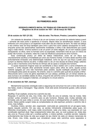 39
1921 – 1929
OS PRIMEIROS ANOS
DESENVOLVIMENTO INICIAL DO TRABALHO COM ANJOS E FADAS
(Registros de 29 de outubro de 1921 – 28 de março de 1923)
29 de outubro de 1921 (21:20) Sala de estar, The Haven, Preston, Lancashire, Inglaterra
Um visitante do devachan. A forma é de um ser humano num período de radiante beleza juvenil
– somente até esse ponto a aparência é humana. Depois disso as semelhanças cessam, a aura
brilhando com uma pureza e um esplendor muito além dos de criaturas de barro. Ao redor da cabeça
e dos ombros raios de força dardejam para cima e para fora como cabelos esvoaçando no vento,
enquanto acima das sobrancelhas nobremente modeladas o brilho é tão deslumbrante que quase
cega a visão interior. A forma central é a de um jovem um tanto delgado, de um tom rosáceo quase
transparente; os olhos, tanto no formato como na expressão, transmitem mais do que um indício de
poder não humano, no entanto, neles há o raiar da influência suavizante do amor humano.
Essa combinação produz um efeito de beleza indescritível, como de um Deus que
voluntariamente sacrifica a imortalidade por amor aos homens mortais. O motivo deste sacrifício está
profundamente enraizado uma determinação inabalável, como do aço em sua força e poder para
cumprir os ditames internos da alma. O efeito total é o de um dos deuses da Grécia antiga, saltando
para a vida e marchando como Hermes do Olímpio até as casas e corações dos homens.
É quase impossível imaginar esse ser semelhante a Deus vestido com a carne enfadonha do
homem, o brilho daquele olhar penetrante tornado opaco pelos olhos de carne, aquela pureza
radiante apagada por uma vida manchada pelas paixões, aquela exaltação perpétua da mente
amordaçada pelos pares de opostos. No entanto, esse é o caminho pelo qual ele se propõe a trilhar.
Obscurecida será a coroa de glória assentada em sua cabeça, perdidas por um tempo estarão as
asas áuricas e as sandálias aladas do Deus, enquanto ele caminha como um homem entre homens,
paramentado com roupagens materiais, um peregrino no círculo externo.
21 de novembro de 1921, domingo
Mentalmente buscando orientação sobre a segurança de comunicar-me com o reino dos devas e
das fadas, recebi a mensagem: “Siga adiante. Você está sendo divinamente guiado; colha sempre
que puder.”
Geoffrey: Ó ser exaltado, ensina-me o caminho da vida.
Resposta: O caminho da vida, meu irmão, não é feito de uma só estrada, mas de muitas. Sete
sendas1
Ocultista, místico, servidor, ator, organizador, você pode ser, parecendo ter um pé agora neste,
depois naquele caminho. Em seu caso, as sendas intimamente entretecidas pelas quais, em
diferentes encarnações, você viajou estão encontrando, cada uma delas, sua expressão em sua
constituição espiritual atual. Siga corajosamente todas elas, pois, se você pudesse ver, todas elas
são uma só. Procure então ser o ocultista perfeito, o místico perfeito, o perfeito servidor, bebendo
profundamente das fontes da vida que surgem de seu interior de cada um desses mananciais de
vida. Erram, meu irmão, aqueles que consideram esses sete caminhos como separados e
juntas compõem o caminho para os pés humanos. Dessas sete, muitas estradas são
formadas, pois de suas voltas e curvas, de suas tessituras e entrelaçamentos um padrão místico é
tecido. Desse padrão surgem todas as complexidades da vida espiritual, portanto o caminho não é
único, mas múltiplo.
1 As Sete Sendas. Vide Man: Whence, How and Whither, pg. 12, de A. Besant e C.W. Leadbeater.
 