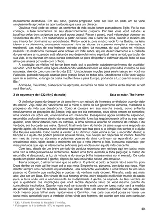 40
mutuamente destrutivos. Em seu caso, grande progresso pode ser feito em cada um se você
simplesmente aproveitar as oportunidades que cada um oferece.
Ocultista você pode se tornar; as sementes da vida oculta foram plantadas no Egito. Foi lá que
começou a fase fenomênica de seu desenvolvimento psíquico. Por três vidas você estudou e
batalhou pelos dons psíquicos que você agora possui. Passo a passo, você vai precisar dominar as
vestimentas da alma. Ora trabalhando a partir de baixo, ora a partir de cima, quando o místico em
seu interior for dominante ou subordinado. Místico você é, pois místico você foi na Grécia, na Ásia
Menor e na Alemanha, alcançando naquelas vidas as alturas da suprema devoção e adoração, e
recebendo das mãos de seu Instrutor entrada ao útero da natureza, do qual todos os místicos
nascem. Do misticismo medieval você obteve um forte sabor. Aquele desenvolvimento e a colheita
do que estava armazenado está afetando seu desenvolvimento espiritual neste período particular de
sua vida, e os planetas em seus cursos combinam-se para despertar e estimular aquele lado de sua
alma que anseia por união com o Todo.
A exaltação do místico vai tornar bem mais fácil o paciente autodesenvolvimento do ocultista-
servidor. Você também está agora obedecendo verdadeiramente os mais profundos instintos de sua
natureza, vivendo como um membro da E.E.1
Um poderoso impulso para servir nasceu em você na
Palestina, plantado naquela ocasião pelo grande Servo de todos nós. Obedecendo a Ele você vagou
sem lar e sozinho, ao longo da costa mediterrânea e pela Europa, portando a Luz que foi acesa por
Ele.2
Anime-se, meu irmão, o alvorecer se aproxima, as barras de ferro do carma serão abertas; o Self
será libertado.
2 de novembro de 1922 (9:40 da noite) Sala de estar, The Haven
O dinâmico drama do despertar da alma forma um estudo de interesse arrebatador quando visto
do interior. Veja como do nascimento até a morte o brilho da luz geralmente aumenta, marcando o
progresso da vida que desabrocha. Como é corajosa em sua marcha avante, como enfrenta
resolutamente as provações da Senda; veja que ora ela esmorece, seus olhos tornam-se sombrios;
uma sombra cai sobre ela, envolvendo-a em melancolia. Desaparece agora o brilhante esplendor,
escondido profundamente dentro da escuridão da noite. Uma luz resplandecente brilha ao seu redor
quando, com olhos voltados para as estrelas, a alma continua adiante no caminho da retidão e da
verdade, em busca de sua meta. Quando finalmente bem do fundo da alma surge uma resposta ao
grande apelo, ela é envolta num brilhante esplendor que traz para si a bênção dos santos e a ajuda
dos Deuses elevados. Caso venha a vacilar, a luz diminui; caso venha a cair, a escuridão desce; a
bênção e a ajuda não podem penetrar aquelas trevas, que devem ser dispersas do interior. Mesmo
em meio às trevas, os vibrantes e pulsantes poderes da alma continuam se expandindo com um
crescimento mais rápido desde o momento em que o voto interno é feito. Nenhuma escuridão, por
mais profunda que seja, é inteiramente suficiente para enclausurar aquela vida crescente.
Com isso, depois de um breve período de conduta redentora sem esforço aqui em baixo, mais
uma vez a cabeça levanta-se lentamente. Nasce uma forte aversão a toda preguiça; o manto de
escuridão é descartado, a luz da virtude e do esforço brilha intensamente no ar elevado. De cada
queda um poder adicional é ganho; depois de cada escuridão nasce uma nova luz.
Tenha coragem, ó alma humana que se esforça. O prêmio é certo; a Senda não é sem fim, pois
Deus dentro de você vai lhe levar até a sua meta. Empenhe-se, portanto, com toda sua força. Vise
manter sempre uma constante equanimidade, uma crescente velocidade e uma firmeza tal em seus
passos no Caminho que vacilações e quedas não venham mais ocorrer. Mire alto, cada vez mais
alto; vise ser um Deus. Em virtude de sua herança divina, entre naquele esplêndido mundo da razão
pura, a terra onde todo o conhecimento da multiplicidade é ganho na cognição do Um. Lembre-se
que a qualidade das inspirações que você recebe depende tanto de você mesmo quanto da
consciência inspiradora. Quanto mais você se expande e mais puro se torna, maior será a medida
da verdade que você vai receber. Deixe que isso se torne um incentivo adicional, não só para que
você mesmo possa trilhar mais rapidamente o Caminho, mas para que você possa se tornar um
canal mais apropriado para a verdade divina vinda aos homens, de acordo com seu dom particular
1 E.E.: A Escola Esotérica da Sociedade Teosófica.
2 Vide registro de 6 de junho de 1975, na segunda parte.
 
