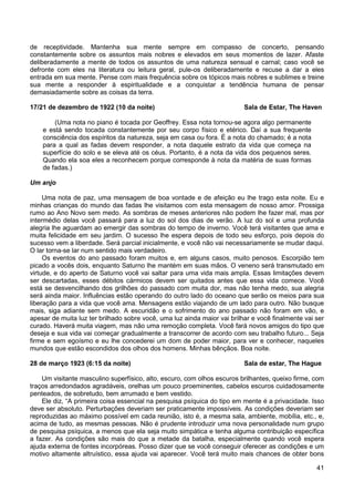 41
de receptividade. Mantenha sua mente sempre em compasso de concerto, pensando
constantemente sobre os assuntos mais nobres e elevados em seus momentos de lazer. Afaste
deliberadamente a mente de todos os assuntos de uma natureza sensual e carnal; caso você se
defronte com eles na literatura ou leitura geral, pule-os deliberadamente e recuse a dar a eles
entrada em sua mente. Pense com mais frequência sobre os tópicos mais nobres e sublimes e treine
sua mente a responder à espiritualidade e a conquistar a tendência humana de pensar
demasiadamente sobre as coisas da terra.
17/21 de dezembro de 1922 (10 da noite) Sala de Estar, The Haven
(Uma nota no piano é tocada por Geoffrey. Essa nota tornou-se agora algo permanente
e está sendo tocada constantemente por seu corpo físico e etérico. Daí a sua frequente
consciência dos espíritos da natureza, seja em casa ou fora. É a nota do chamado; é a nota
para a qual as fadas devem responder, a nota daquele estrato da vida que começa na
superfície do solo e se eleva até os céus. Portanto, é a nota da vida dos pequenos seres.
Quando ela soa eles a reconhecem porque corresponde à nota da matéria de suas formas
de fadas.)
Um anjo
Uma nota de paz, uma mensagem de boa vontade e de afeição eu lhe trago esta noite. Eu e
minhas crianças do mundo das fadas lhe visitamos com esta mensagem de nosso amor. Prossiga
rumo ao Ano Novo sem medo. As sombras de meses anteriores não podem lhe fazer mal, mas por
intermédio delas você passará para a luz do sol dos dias de verão. A luz do sol e uma profunda
alegria lhe aguardam ao emergir das sombras do tempo de inverno. Você terá visitantes que ama e
muita felicidade em seu jardim. O sucesso lhe espera depois de todo seu esforço, pois depois do
sucesso vem a liberdade. Será parcial inicialmente, e você não vai necessariamente se mudar daqui.
O lar torna-se lar num sentido mais verdadeiro.
Os eventos do ano passado foram muitos e, em alguns casos, muito penosos. Escorpião tem
picado a vocês dois, enquanto Saturno lhe mantém em suas mãos. O veneno será transmutado em
virtude, e do aperto de Saturno você vai saltar para uma vida mais ampla. Essas limitações devem
ser descartadas, esses débitos cármicos devem ser quitados antes que essa vida comece. Você
está se desvencilhando dos grilhões do passado com muita dor, mas não tenha medo, sua alegria
será ainda maior. Influências estão operando do outro lado do oceano que serão os meios para sua
liberação para a vida que você ama. Mensagens estão viajando de um lado para outro. Não busque
mais, siga adiante sem medo. A escuridão e o sofrimento do ano passado não foram em vão, e
apesar de muita luz ter brilhado sobre você, uma luz ainda maior vai brilhar e você finalmente vai ser
curado. Haverá muita viagem, mas não uma remoção completa. Você fará novos amigos do tipo que
deseja e sua vida vai começar gradualmente a transcorrer de acordo com seu trabalho futuro... Seja
firme e sem egoísmo e eu lhe concederei um dom de poder maior, para ver e conhecer, naqueles
mundos que estão escondidos dos olhos dos homens. Minhas bênçãos. Boa noite.
28 de março 1923 (6:15 da noite) Sala de estar, The Hague
Um visitante masculino superfísico, alto, escuro, com olhos escuros brilhantes, queixo firme, com
traços arredondados agradáveis, orelhas um pouco proeminentes, cabelos escuros cuidadosamente
penteados, de sobretudo, bem arrumado e bem vestido.
Ele diz, “A primeira coisa essencial na pesquisa psíquica do tipo em mente é a privacidade. Isso
deve ser absoluto. Perturbações deveriam ser praticamente impossíveis. As condições deveriam ser
reproduzidas ao máximo possível em cada reunião, isto é, a mesma sala, ambiente, mobília, etc., e,
acima de tudo, as mesmas pessoas. Não é prudente introduzir uma nova personalidade num grupo
de pesquisa psíquica, a menos que ela seja muito simpática e tenha alguma contribuição específica
a fazer. As condições são mais do que a metade da batalha, especialmente quando você espera
ajuda externa de fontes incorpóreas. Posso dizer que se você conseguir oferecer as condições e um
motivo altamente altruístico, essa ajuda vai aparecer. Você terá muito mais chances de obter bons
 