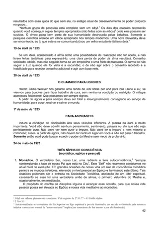 42
resultados com essa ajuda do que sem ela, no estágio atual de desenvolvimento de poder psíquico
no grupo...
“Nenhum grupo de pesquisa está completo sem um sibyl.1
Os dias dos oráculos retornarão
quando você conseguir erguer templos apropriados (não feitos com as mãos)2
onde eles possam ser
ouvidos. O divino paira bem perto de sua humanidade destroçada pelas batalhas. Somente a
pesquisa científica oferece um cálice apropriado nos tempos modernos. Uma nova Blavatsky deve
ser encontrada; eu [o que estava se comunicando] sou um velho estudante italiano dela.”
19 de abril de 1923
Se um ideal, apresentado à alma como uma possibilidade de realização não for aceito, e não
forem feitas tentativas para expressá-lo, uma clara perda de poder da alma resultará. Conselho
solicitado, obtido, mas não seguido torna-se um empecilho e uma fonte de fraqueza. O carma de não
seguir a Luz quando ela for vista é a escuridão; o de não agir sobre o conselho recebido é a
inabilidade para receber conselho adicional e agir com base nele.
30 de abril de 1923
O CHAMADO PARA LONDRES
Harold Baillie-Weaver nos garante uma renda de 400 libras por ano para nós (Jane e eu) se
viermos para Londres para fazer trabalho de cura, sem nenhuma condição ou restrição. O milagre
aconteceu finalmente! Que possamos ser sempre dignos.
A partir de agora e para sempre devo ser total e irrevogavelmente consagrado ao serviço da
humanidade, para curar, ensinar e salvar o mundo.
1º de maio de 1923
PARA ASPIRANTES
Induza a condição de discipulado aos seus veículos inferiores. A pureza da aura é muito
importante. Você não deve admitir nenhum pensamento, sentimento, palavra ou ato que não seja
perfeitamente puro. Não deve ver nem ouvir o impuro. Não deve ler o impuro e nem mesmo o
criminoso; esses, a partir de agora, não devem ter nenhum lugar em você a não ser para o trabalho.
Somente então você pode buscar e pedir o poder do Mestre sem medo de profaná-lo.
24 de maio de 1923
TRÊS NÍVEIS DE CONSCIÊNCIA
(monádico, egóico e pessoal)
1. Monádico. O verdadeiro Ser, nosso Lar, uma radiante e livre autoconsciência,3
O propósito do mantra da disciplina ióguica é alcançar esse contato, para que nossa vida
pessoal possa ser elevada ao Egóico e nossa vida meditativa ao monádico.
“sempre
contemplando a face de nosso Pai que está no Céu”. Este “Self” nós raramente contatamos no
atual nível de evolução. Em grandes ocasiões de nossa vida um raio da consciência monádica
penetra os mundos inferiores, elevando o nível pessoal ao Egóico e iluminando este último. Tais
ocasiões poderiam ser a entrada na Sociedade Teosófica, aceitação de um líder espiritual,
casamento se esse for uma verdadeira união de almas, o primeiro vislumbre do Mestre e,
ocasionalmente, em meditação.
1 Sibyl: um vidente plenamente consciente. Vide registro de 27.01.77 – O Siddhi sibylino.
2 2 Cor 5:1
3 Autoconsciência: ser consciente do Eu Superior ou Ego espiritual e por ele iluminado, em vez de ser limitado pela natureza
inferior como o uso normal de “autoconsciente” implica [ser consciente do Ser interno e por ele iluminado].
 