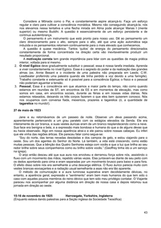 43
Considere a Mônada como o Pai, e constantemente aspire alcançá-lo. Faça um esforço
regular e claro para cultivar a consciência monádica. Mesmo não conseguindo alcançá-la, nós
nos elevamos nessa tentativa e uma flecha mirada em Atma pode alcançar Manas I (mente
superior) ou mesmo Buddhi. A questão é essencialmente de um esforço persistente e de
contínua autolembrança.
O pensamento é um instrumento que está pronto para nosso uso. Dê ao pensamento um
claro direcionamento para o alto, sempre para o alto, até que uma ação automática seja
induzida e os pensamentos retornem continuamente para o mais elevado que conhecemos.
A questão é quase mecânica. Tantos ‘quilos’ de energia do pensamento direcionados
constantemente de forma concentrada na direção certa vão inevitavelmente produzir um
resultado proporcional.
A motivação correta tem grande importância para lidar com as questões de magia prática
interior, voltada para si mesmo.
2. O nível Egóico deve gradualmente substituir o pessoal; essa é nossa tarefa imediata. Aprenda
a viver constantemente no nível Egóico. Esse é o segredo do poder e da realização das grandes
almas (ex. Annie Besant e o incidente de uma palestra não preparada em Leeds; C.W.
Leadbeater proferindo uma palestra quando ele tinha perdido a voz devido a uma faringite).
Trabalho constante e extenuante só é possível para a consciência Egóica; o físico e o pessoal
não poderiam aguentar a tensão.
3. Pessoal. Essa é a consciência em que atuamos a maior parte do tempo, não como quando
estamos em reuniões da ST, em encontros da EE e em momentos de elevação, mas como
somos em casa, em encontros sociais, durante as férias e em nossas vidas diárias. Nós
estamos relaxados, deixando os três corpos fazerem o que eles bem quiserem conosco. Nós
nos ocupamos com conversa fiada, mexericos, prazeres e tagarelice (ó, a quantidade de
tagarelice no mundo!).
27 de maio de 1923
Jane e eu retornávamos de um passeio de noite. Observei um deva passando acima,
aparentemente pertencendo a um grau paralelo com os estágios elevados da Senda. Ele era
inteiramente de cor branca, e suas vestes áuricas eram de um branco resplandecendo como a neve.
Sua face era benigna e bela, e a expressão mais bondosa e humana do que a de alguns devas que
eu havia observado. Algo em nossa aparência atrai-o e ele pairou sobre nossas cabeças. Eu inferi
que ele vinha das regiões árticas. Ele pareceu falar como segue-se:
“Sou do norte, das terras nevadas desoladas e dos campos de gelo, e estou viajando para o
oeste. Sou um dos agentes do Senhor do Norte. Lá também, a vida está crescendo, como estão
muitas pessoas. Que a bênção dos Quatro Senhores esteja com vocês e que a luz que brilha ao seu
redor brilhe sobre seus companheiros como eu brilho sobre vocês.” (Geoffrey tinha ido a um serviço
na igreja).
O anjo então desceu até que sua aura nos envolveu e derramou força sobre nós, assistindo o
fluxo com um movimento das mãos, repetido várias vezes. Elas juntavam-se diante de seu peito com
os dedos apontando para cima e eram separadas por um movimento brusco para baixo e para fora.
O efeito disso sobre nós era semelhante a uma descarga elétrica. O fluxo áurico parecia muito com
vestes brancas esvoaçantes e a radiação usual semelhante a asas não era tão aparente.
O método de comunicação e a aura luminosa superativa eram decididamente dévicas, no
entanto, a aparência geral, expressão e “sentimento” eram bem mais humanos do que tem sido o
caso com aqueles poucos membros do reino dévico que tem sido meu privilégio contatar. O Viajante
pareceu nos acompanhar por alguma distância em direção de nossa casa e depois retomou sua
jornada em direção ao oeste.
15-16 de novembro de 1925 Harrowgate, Yorkshire, Inglaterra
(Enquanto estava dando palestras para a Seção inglesa da Sociedade Teosófica)
 