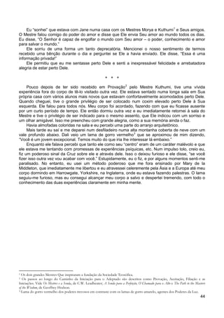 44
Eu “sonhei” que estava com Jane numa casa com os Mestres Morya e Kuthumi1
Ele sorriu de uma forma um tanto deprecatória. Mencionei o nosso sentimento de termos
recebido uma bênção durante o dia e perguntei se Ele a havia enviado. Ele disse, “Essa é uma
informação privada!”
e Seus amigos.
O Mestre falou comigo do poder do amor e disse que Ele envia Seu amor ao mundo todos os dias.
Eu disse, “O Senhor é capaz de engolfar o mundo com Seu amor – o poder, conhecimento e amor
para salvar o mundo.”
Ele permitiu que eu me sentasse perto Dele e senti a inexpressável felicidade e arrebatadora
alegria de estar perto Dele.
+ + +
Pouco depois de ter sido recebido em Provação2
Havia almofadas coloridas na sala e eu percebi uma parte do arranjo arquitetônico.
pelo Mestre Kuthumi, tive uma vívida
experiência fora do corpo de tê-lo visitado outra vez. Ele estava sentado numa longa sala em Sua
própria casa com vários alunos mais novos que estavam confortavelmente acomodados perto Dele.
Quando cheguei, tive o grande privilégio de ser colocado num coxim elevado perto Dele à Sua
esquerda. Ele falou para todos nós. Meu corpo foi acordado, fazendo com que eu ficasse ausente
por um curto período de tempo. Ele então dormiu outra vez e eu imediatamente retornei à sala do
Mestre e tive o privilégio de ser indicado para o mesmo assento, que Ele indicou com um sorriso e
um olhar amigável. Isso me preencheu com grande alegria, como a sua memória ainda o faz.
Mais tarde eu saí e me deparei num desfiladeiro numa alta montanha coberta de neve com um
vale profundo abaixo. Dali veio um lama de gorro vermelho3
Enquanto ele falava percebi que tanto ele como seu “centro” eram de um caráter malévolo e que
ele estava me tentando com promessas de experiências psíquicas, etc. Num impulso tolo, creio eu,
fiz um poderoso sinal da Cruz sobre ele e através dele. Isso o deixou furioso e ele disse, “se você
fizer isso outra vez vou acabar com você.” Estupidamente, eu o fiz, e por alguns momentos senti-me
paralisado. No entanto, eu usei um método poderoso que me fora ensinado por Mary de la
Middleton, que imediatamente me libertou e eu atravessei celeremente pela Ásia e a Europa até meu
corpo dormindo em Harrowgate, Yorkshire, na Inglaterra, onde eu estava fazendo palestras. O lama
seguiu-me furioso, mas eu consegui alcançar meu corpo a salvo e despertei tremendo, com todo o
conhecimento das duas experiências claramente em minha mente.
que se aproximou de mim dizendo,
“Você é um jovem excepcional. Temos muito do que iria lhe interessar lá embaixo.”
1 Os dois grandes Mestres Que inspiraram a fundação da Sociedade Teosófica.
2 Os passos ao longo do Caminho da Iniciação para o Adeptado são descritos como Provação, Aceitação, Filiação e as
Iniciações. Vide Os Mestres e a Senda, de C.W. Leadbeater; A Senda para a Perfeição, O Chamado para o Alto e The Path to the Masters
of the Wisdom, de Geoffrey Hodson.
3 Lama do gorro vermelho dos poderes trevosos em contraste com os lamas de gorro amarelo, agentes dos Poderes da Luz.
 