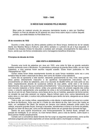 45
1929 – 1940
O INÍCIO DAS VIAGENS PELO MUNDO
[Boa parte do material oriundo da pesquisa clarividente levada a cabo por Geoffrey
Hodson no final da década de 20 aparece em seus livros sobre anjos e outros daquele
período, que estão listados no final deste livro.]
20 de novembro de 1932
Durante a noite, depois da última palestra pública em Nova Iorque, lembrei-me de ter estado
diante dos Mestres Morya e Kuthumi, este último sentado e o primeiro de pé à Sua esquerda. O
trabalho nos Estados Unidos foi discutido e avaliado sem emoção; encorajamento foi dado para o
futuro, sendo que nós fomos considerados como mensageiros teosóficos itinerantes.
Princípios da década de trinta
UMA VISITA A BOROBUDUR
Durante uma turnê de palestras em Java em 1933, uma visita foi feita ao grande santuário
budista conhecido como o Borobudur. Foi percebida a presença do grande Deva chefe, um ser muito
majestoso, e dois poemas foram escritos naquela ocasião. Esses foram publicados no The
Theosophist em 1934.
Outras visitas foram feitas recentemente durante as quais fomos recebidos outra vez e uma
tentativa feita de obter a descrição do Deva, bem como de receber a Sua sabedoria.
Como Ele se apresenta a este escritor, descendo graciosamente ao meu nível, esse grande
Deva parece distintamente masculino e de aparência marcadamente indo-ariana. Ele é
provavelmente um Deva da sabedoria, pois a luz dourada de Buddhi brilha por toda parte ao seu
redor, resplandecendo através de sucessivas esferas de rosa pálido, verde claro e de branco
deslumbrante, das quais Sua aura consiste primordialmente.1
Toda a vida, por muitas milhas, especialmente a vida dévica, é estimulada por essa luz e poder
do Deva de Borobudur. Acho que ele é o Chefe da vida dévica da ilha, bem como dos mares ao
redor, um verdadeiro Rei Deva. De tempos em tempos uma estrela prateada cintila sobre Sua
cabeça, enquanto grandes forças, brancas e douradas, semelhantes à chama e na forma de pétalas,
dançam ao redor de Seus pés, como se Ele estivesse dentro de um grande lótus formado de fogo.
Uma emanação de fogo branco surgiu
com dourado rodeando a forma interior, então uma grande esfera de amarelo seguida das outras
cores, o conjunto apresentando uma qualidade de cores e de luminosidade algo como a glória do
céu de um por do sol. Raios brancos, como feixes de luz de um holofote, aparecem da forma central,
no coração da qual eles parecem se originar. Alguns brilham para cima, outros lateralmente por
sobre Java e o mar além, e outros indo profundamente para dentro da terra, alargando-se ao deixar
a forma central.
Dentro da aura central encontra-se uma forma-pensamento do Senhor Buda, sentado em
posição de meditação. É um veículo, no nível mental inferior, para a vida do Senhor, sobre Quem o
Deva parece meditar perpetuamente.
Contato com a consciência deste Grande Ser faz surgir os seguintes pensamentos, como se Ele
estivesse pregando para todos aspirantes um breve sermão sobre a iluminação e a Senda:
1 Todas as cores do espectro estão presentes na aura desse Deva, mas aquelas mencionadas na descrição parecem predominar.
(G.H.) Vide gravura 26, O Reino dos Deuses, de Geoffrey Hodson.
 