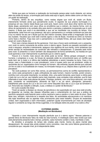 46
“Ainda que para os homens a realização da iluminação pareça estar muito distante, em reinos
além da prisão do tempo, a iluminação para todos está aqui e agora, dentro deles como um fato vivo,
um poder de realização.
“Portanto, dentro de seu arquétipo, como nestas stupas que você vê, existe um Buda,
inteiramente formado ainda que parcialmente oculto. O segredo de sua própria iluminação é a
presença em seu interior deste Buda que você será. Assim como você deve olhar dentro da forma
desta stupa, penetrando com seus olhos os envoltórios que a cobrem, da mesma forma, com os
olhos do pensamento e da vontade olhe para dentro e perceba a sabedoria incorporada que é você
mesmo, o Buda que você é na eternidade e que vai se manifestar nos mundos do tempo. Viva
diariamente, cada hora em sua presença, até que o pensamento e a vontade combinem-se para dar
à luz no interior de seu ser o Buda que seu Ser interior consiste. Deixe então a imaginação voar até
seu budado. Visualize que você está vivendo agora a vida de Buda, movendo-se entre os homens
como fazia o Senhor. Faça isso com o pensamento e a vontade firmes, até que esses dois façam
surgir em você o Buda vivo.
“Com isso o tempo deixará de lhe aprisionar. Com isso o futuro será combinado com o presente,
com você no centro consciente de ambos como o eterno agora. Quanto ao passado aconselho que
você o esqueça, aniquile-o inteiramente, apague-o dos registros de sua mente, como andaimes que
tendo servido as necessidades do construtor são retirados e desaparecem. O passado está morto
para você. O presente e o futuro também vão desaparecer de forma semelhante, na medida em que
você aprenda a viver intensamente na plenitude que é o eterno agora.
“Escuro é o mundo; mais escuro ele ainda pode se tornar. Sérios perigos ameaçam a vida
humana, o progresso e a paz. As forças de oposição estão se concentrando para um conflito que
pode bem ser a maior e a última das batalhas planetárias a serem travadas na terra. Caso a luz
vença, caso a fraternidade e a paz prevaleçam, como é quase certo que vai acontecer, então os
oponentes da Lei, organizados como inimigos do homem, vão enfrentar aquela derrota que colocará
um fim no ódio e na brutalidade em massa, na inimizade maciça à Luz. Depois disso a grande Lei vai
prevalecer.
“Se você pudesse ver como Nós vemos, ao permanecermos acima do conflito representando a
Lei, como cada pensamento e ação unificadores de cada homem, mesmo humilde, porém sincero,
contribui com uma parte importante, na verdade, diria, uma parte tremenda, para trazer a vitória para
o lado da Luz e da Lei, seu trabalho seria mais inspirado, suas vontades mais ardentes, sua fé mais
inflamada e suas vidas mais plenas de poder. Prossiga, portanto, com uma força adicional, com mais
zelo, constante na autodisciplina, deixando de lado o eu ao servir, planejando, pensando,
trabalhando pela causa da Luz e da Lei e em nome Daqueles Que são a Luz e que se tornaram a
Lei. Para todo seu trabalho a bênção, a paz, a beleza e o poder de Borobudur.”
Em outra ocasião Ele disse:
“Você vai ajudar a dissipar as névoas da ignorância e da superstição em que Java está envolta,
ao despertar as mentes das classes influentes para o entendimento do mal que a prática de
sacrifício sangrento está fazendo para a alma nacional e para a saúde e o bem estar do povo. Deve
fazer isso, também, instruindo-os a respeito dos fatos. As autoridades educacionais e os membros
das lojas teosóficas são os agentes mais promissores para esse trabalho. Grupos de esoteristas
unidos, bem organizados e bem informados, poderiam ajudar enormemente por meio de atividade
regular e constante ao longo das linhas sugeridas, e na radiação diária de poder e luz sobre a ilha.”
O ETERNO AGORA
(Meditação em Borobudur)
“Aprenda a viver intensamente naquela plenitude que é o eterno agora.” Nessas palavras o
grande Deva de Borobudur falou da meta da vida humana. A meditação sobre elas revela que tudo
está plenamente presente todo o tempo, portanto, cada momento contém o todo, manifesta o todo.
As divisões e privações do tempo são criadas pela mente. Acima do plano mental elas
desaparecem. No causal elas ainda existem como conceitos, mas não como fatores governando a
consciência que, naquele nível, já é independente deles.
 
