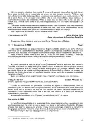 47
Além do causal, a totalidade é concebida. O tornar-se é resolvido na completa plenitude de ser.
Como essa plenitude não é relacionada ao tempo, ela está sempre presente. Portanto, cada
momento contém o todo. Cada segundo de consciência está repleto com todo o sistema solar de Adi
até o sólido físico, e do alvorecer manvantárico até a noite manvantárica. Essa realização é
puramente uma questão de consciência. O fato já existe para ser conhecido, como o sol para um
homem cego, como o eterno brilho do sol para uma pessoa que pode subir acima da rotação de um
planeta.
Tudo existe imediatamente como a totalidade do sistema solar fisicamente para uma consciência
no sol, que esteja ciente dentro e por meio de todos seus raios. Tudo existe imediatamente, em seu
estado totalmente desenvolvido, para uma consciência além do tempo e do espaço.
Viver na plenitude do momento, isto é o Nirvana, isso é a meta.
12 de dezembro de 1933 Adyar, Madras, Índia
(Sede internacional da Sociedade Teosófica)
Chegamos a Adyar, depois de uma turnê pela China, Filipinas, Java e Malásia.
16 – 17 de dezembro de 1933 Adyar
Não desperdice força nas pequeninas coisas da personalidade. Desenvolva a calma interior, o
controle da fala e a estrita fidelidade aos fatos. Desenvolva uma paixão pelos fatos; evite as coisas
supérfluas e as afetações. Procure podar sua mente até chegar à essência dos fatos e da verdade.
Visão interior do Mestre numa reunião da E.E., no dia 17 [Que disse a Geoffrey], “Lembre-se,
estou sempre presente ali em seu coração e você está sempre presente aqui no Meu.”
+ + +
“A grande metrópole e sede de Adyar” como Shakespeare1
Que o sol espiritual jamais se ponha sobre nosso “Império”, pois naquela noite ele morrerá.
poderia realmente tê-la nomeado.
Pois ela é a capital de um poderoso império, cujas fronteiras se estendem além e acima de todos os
limites e fronteiras na terra. O “Império” teosófico abarca quase todo o mundo civilizado, e Adyar é
sua capital. Alguma vez existiram súditos governados de forma tão leve, alguma vez pessoas tão
diversas, tão livres e tão unidas em orgulhosa lealdade e amor como são as pessoas inspiradas e
instruídas em Adyar?
17 de julho de 1934 Durban, África do Sul
(Durante a palestra inaugural do Movimento de Jovens de Durban)
Durante as observações do presidente, tornei-me de repente e definitivamente ciente da
consciência que a Dra. Besant direcionou para o encontro. Poder do Primeiro Raio, forte, mas suave,
desceu sobre toda a audiência de mais de uma centena de jovens. Senti-me elevado até sua
consciência e isso influenciou minha fala, a escolha das palavras e a forma das sentenças,
especialmente no princípio.
A resposta foi entusiástica, com 67 jovens inscrevendo-se (na ST) ali mesmo.
8 de agosto de 1934
“A mais fria impessoalidade deve caracterizar todos seus relacionamentos, especialmente com
aquelas pessoas que lhe amam e para as quais você sente-se particularmente atraído. Ofereça a
amizade mais calorosa possível, no entanto, no seu interior permaneça emocional e mentalmente
desapegado, como líder, instrutor e amigo de todos. É dessa forma que nasce um grande líder.”
“Um realismo rígido deve ser a base para todos os julgamentos.”
1 Cf. “... sé de Roma” Rei João, ato V, cena ii, por Shakespeare
 
