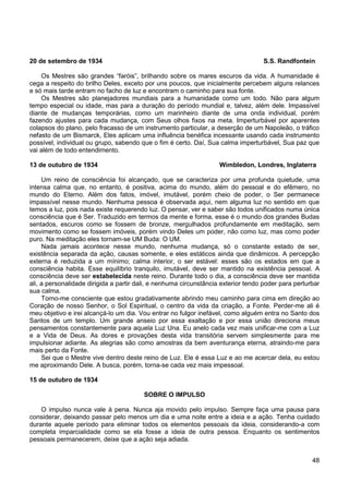 48
20 de setembro de 1934 S.S. Randfontein
Os Mestres são grandes “faróis”, brilhando sobre os mares escuros da vida. A humanidade é
cega a respeito do brilho Deles, exceto por uns poucos, que inicialmente percebem alguns relances
e só mais tarde entram no facho de luz e encontram o caminho para sua fonte.
Os Mestres são planejadores mundiais para a humanidade como um todo. Não para algum
tempo especial ou idade, mas para a duração do período mundial e, talvez, além dele. Impassível
diante de mudanças temporárias, como um marinheiro diante de uma onda individual, porém
fazendo ajustes para cada mudança, com Seus olhos fixos na meta. Imperturbável por aparentes
colapsos do plano, pelo fracasso de um instrumento particular, a deserção de um Napoleão, o tráfico
nefasto de um Bismarck, Eles aplicam uma influência benéfica incessante usando cada instrumento
possível, individual ou grupo, sabendo que o fim é certo. Daí, Sua calma imperturbável, Sua paz que
vai além de todo entendimento.
13 de outubro de 1934 Wimbledon, Londres, Inglaterra
Um reino de consciência foi alcançado, que se caracteriza por uma profunda quietude, uma
intensa calma que, no entanto, é positiva, acima do mundo, além do pessoal e do efêmero, no
mundo do Eterno. Além dos fatos, imóvel, imutável, porém cheio de poder, o Ser permanece
impassível nesse mundo. Nenhuma pessoa é observada aqui, nem alguma luz no sentido em que
temos a luz, pois nada existe requerendo luz. O pensar, ver e saber são todos unificados numa única
consciência que é Ser. Traduzido em termos da mente e forma, esse é o mundo dos grandes Budas
sentados, escuros como se fossem de bronze, mergulhados profundamente em meditação, sem
movimento como se fossem imóveis, porém vindo Deles um poder, não como luz, mas como poder
puro. Na meditação eles tornam-se UM Buda: O UM.
Nada jamais acontece nesse mundo, nenhuma mudança, só o constante estado de ser,
existência separada da ação, causas somente, e eles estáticos ainda que dinâmicos. A percepção
externa é reduzida a um mínimo; calma interior, o ser estável: esses são os estados em que a
consciência habita. Esse equilíbrio tranquilo, imutável, deve ser mantido na existência pessoal. A
consciência deve ser estabelecida neste reino. Durante todo o dia, a consciência deve ser mantida
ali, a personalidade dirigida a partir dali, e nenhuma circunstância exterior tendo poder para perturbar
sua calma.
Torno-me consciente que estou gradativamente abrindo meu caminho para cima em direção ao
Coração de nosso Senhor, o Sol Espiritual, o centro da vida da criação, a Fonte. Perder-me ali é
meu objetivo e irei alcançá-lo um dia. Vou entrar no fulgor inefável, como alguém entra no Santo dos
Santos de um templo. Um grande anseio por essa exaltação e por essa união direciona meus
pensamentos constantemente para aquela Luz Una. Eu anelo cada vez mais unificar-me com a Luz
e a Vida de Deus. As dores e provações desta vida transitória servem simplesmente para me
impulsionar adiante. As alegrias são como amostras da bem aventurança eterna, atraindo-me para
mais perto da Fonte.
Sei que o Mestre vive dentro deste reino de Luz. Ele é essa Luz e ao me acercar dela, eu estou
me aproximando Dele. A busca, porém, torna-se cada vez mais impessoal.
15 de outubro de 1934
SOBRE O IMPULSO
O impulso nunca vale à pena. Nunca aja movido pelo impulso. Sempre faça uma pausa para
considerar, deixando passar pelo menos um dia e uma noite entre a ideia e a ação. Tenha cuidado
durante aquele período para eliminar todos os elementos pessoais da ideia, considerando-a com
completa imparcialidade como se ela fosse a ideia de outra pessoa. Enquanto os sentimentos
pessoais permanecerem, deixe que a ação seja adiada.
 