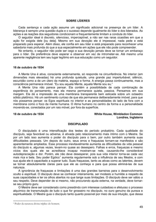 49
SOBRE LÍDERES
Cada sentença e cada ação assume um significado adicional na presença de um líder. A
liderança é sempre uma questão dupla e o sucesso depende igualmente do líder e dos liderados. As
ações e as reações dos seguidores condicionam e frequentemente limitam a conduta do líder.
O seguidor ideal é discreto, silencioso, imperceptível, a não ser nas raras ocasiões em que a
ação for exigida dele [ou dela]. Mesmo em sua devoção ele é impessoal, nada pede e está
preparado para esperar. Além disso, ele confia em seu líder e está preparado para reconhecer uma
sabedoria mais profunda do que a sua especialmente em ações que ele não pode compreender.
No entanto, o seguidor não pode ser cego e sua devoção jamais deve se tornar um embaraço
para o líder. De preferência deve esperar e observar em vez de intrometer-se. Até mesmo uma
aparente negligência tem seu lugar legítimo em sua educação como um seguidor.
16 de outubro de 1934
A Mente Una é ativa, consciente externamente, só responde na circunferência. No interior (em
dimensões mais elevadas) há uma profunda quietude, uma grande paz imperturbável, silêncio,
escuridão como a de um útero da matéria, espaço e forma. A energia passa continuamente, mas a
consciência permanece imóvel. “Eu sou aquela Mente, aquela Mente sou eu.”
A Mente Una não parece pensar. Ela contém a possibilidade de cada combinação de
experiência do pensamento, mas ela mesma permanece quieta, passiva. Pensamos em sua
margem. Ela dá a impressão de uma membrana transparente bem esticada sobre um octaedro
sólido platônico. Há um sentimento curioso de que ela permanece deliberadamente imóvel, para que
nós possamos pensar: os Egos espirituais no interior e as personalidades do lado de fora com a
membrana como o foco da mente humana. O Atma humano no centro da forma e a personalidade
movendo-se, conectados por um raio móvel, por fora da superfície.
18 de outubro de 1934 White House, Wimbledon Common
Londres, Inglaterra
DISCIPULADO
O discipulado é uma intensificação dos testes do período probatório. Cada qualidade do
discípulo, seja favorável ou adversa, é ativada pelo relacionamento mais íntimo com o Mestre. Se
por um lado isso aumenta o poder do discípulo para o bem, por outro também aumenta suas
dificuldades pessoais. Um depois do outro, seus erros e fraquezas tornam-se manifestos e são
aparentemente ampliados. Esse processo inevitavelmente aumenta as dificuldades da vida pessoal
do discípulo e, algumas vezes, levam-no quase ao desespero. Falhas e erros, fraquezas e mesmo
vícios dos quais ele se acreditava incapaz mostram-se nele, causando-lhe considerável
autodepreciação e dor. Porém, ele não deve desesperar, pois sua vida interior torna-se cada vez
mais rica e bela. Seu poder Egóico1
A ignorância de fraquezas e limitações é uma das grandes barreiras para o desenvolvimento
oculto e espiritual. O discípulo deve se conhecer inteiramente, ser modesto e humilde a respeito de
suas capacidades e ter os olhos abertos no que tange suas limitações. O discípulo deve ser sábio a
seu respeito. Deve depender de si mesmo, não procurando ajuda externa, na verdade, deve tornar-
se seu próprio guru.
aumenta regularmente sob a influência de seu Mestre, e com
sua ajuda ele é capacitado a superar tudo. Suas fraquezas, tanto as ativas como as latentes, devem
se tornar absolutamente claras para que ele as conheça e para que possa eliminá-las de sua
natureza.
O Mestre deve ser considerado como presidindo com interesse cuidadoso e afetuoso o processo
alquímico de transmutação de tudo o que for grosseiro no discípulo, no ouro genuíno da pureza e
espiritualidade. O Mestre guia o discípulo tanto quanto possível por meio de sua intuição, que dessa
1 Poder da natureza divina tríplice do homem.
 