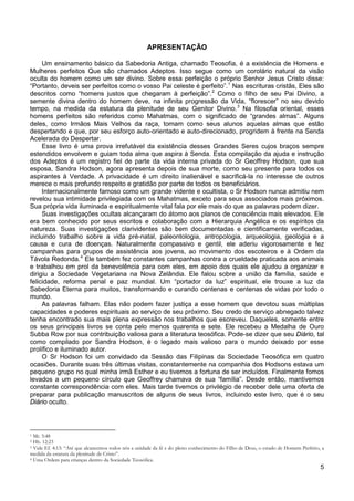 5
APRESENTAÇÃO
Um ensinamento básico da Sabedoria Antiga, chamado Teosofia, é a existência de Homens e
Mulheres perfeitos Que são chamados Adeptos. Isso segue como um corolário natural da visão
oculta do homem como um ser divino. Sobre essa perfeição o próprio Senhor Jesus Cristo disse:
“Portanto, deveis ser perfeitos como o vosso Pai celeste é perfeito”.1
Nas escrituras cristãs, Eles são
descritos como “homens justos que chegaram à perfeição”.2
Como o filho de seu Pai Divino, a
semente divina dentro do homem deve, na infinita progressão da Vida, “florescer” no seu devido
tempo, na medida da estatura da plenitude de seu Genitor Divino.3
Esse livro é uma prova irrefutável da existência desses Grandes Seres cujos braços sempre
estendidos envolvem e guiam toda alma que aspira à Senda. Esta compilação da ajuda e instrução
dos Adeptos é um registro fiel de parte da vida interna privada do Sr Geoffrey Hodson, que sua
esposa, Sandra Hodson, agora apresenta depois de sua morte, como seu presente para todos os
aspirantes à Verdade. A privacidade é um direito inalienável e sacrificá-la no interesse de outros
merece o mais profundo respeito e gratidão por parte de todos os beneficiários.
Na filosofia oriental, esses
homens perfeitos são referidos como Mahatmas, com o significado de “grandes almas”. Alguns
deles, como Irmãos Mais Velhos da raça, tomam como seus alunos aquelas almas que estão
despertando e que, por seu esforço auto-orientado e auto-direcionado, progridem à frente na Senda
Acelerada do Despertar.
Internacionalmente famoso como um grande vidente e ocultista, o Sr Hodson nunca admitiu nem
revelou sua intimidade privilegiada com os Mahatmas, exceto para seus associados mais próximos.
Sua própria vida iluminada e espiritualmente vital fala por ele mais do que as palavras podem dizer.
Suas investigações ocultas alcançaram do átomo aos planos de consciência mais elevados. Ele
era bem conhecido por seus escritos e colaboração com a Hierarquia Angélica e os espíritos da
natureza. Suas investigações clarividentes são bem documentadas e cientificamente verificadas,
incluindo trabalho sobre a vida pré-natal, paleontologia, antropologia, arqueologia, geologia e a
causa e cura de doenças. Naturalmente compassivo e gentil, ele aderiu vigorosamente e fez
campanhas para grupos de assistência aos jovens, ao movimento dos escoteiros e à Ordem da
Távola Redonda.4
As palavras falham. Elas não podem fazer justiça a esse homem que devotou suas múltiplas
capacidades e poderes espirituais ao serviço de seu próximo. Seu credo de serviço abnegado talvez
tenha encontrado sua mais plena expressão nos trabalhos que escreveu. Daqueles, somente entre
os seus principais livros se conta pelo menos quarenta e sete. Ele recebeu a Medalha de Ouro
Subba Row por sua contribuição valiosa para a literatura teosófica. Pode-se dizer que seu Diário, tal
como compilado por Sandra Hodson, é o legado mais valioso para o mundo deixado por esse
prolífico e iluminado autor.
Ele também fez constantes campanhas contra a crueldade praticada aos animais
e trabalhou em prol da benevolência para com eles, em apoio dos quais ele ajudou a organizar e
dirigiu a Sociedade Vegetariana na Nova Zelândia. Ele falou sobre a união da família, saúde e
felicidade, reforma penal e paz mundial. Um “portador da luz” espiritual, ele trouxe a luz da
Sabedoria Eterna para muitos, transformando e curando centenas e centenas de vidas por todo o
mundo.
O Sr Hodson foi um convidado da Sessão das Filipinas da Sociedade Teosófica em quatro
ocasiões. Durante suas três últimas visitas, constantemente na companhia dos Hodsons estava um
pequeno grupo no qual minha irmã Esther e eu tivemos a fortuna de ser incluídos. Finalmente fomos
levados a um pequeno círculo que Geoffrey chamava de sua “família”. Desde então, mantivemos
constante correspondência com eles. Mais tarde tivemos o privilégio de receber dele uma oferta de
preparar para publicação manuscritos de alguns de seus livros, incluindo este livro, que é o seu
Diário oculto.
1 Mt. 5:48
2 Hb. 12:23
3 Vide Ef. 4:13: “Até que alcancemos todos nós a unidade da fé e do pleno conhecimento do Filho de Deus, o estado de Homem Perfeito, a
medida da estatura da plenitude de Cristo”.
4 Uma Ordem para crianças dentro da Sociedade Teosófica.
 