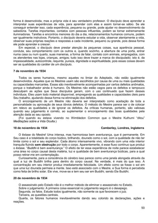 50
forma é desenvolvida, mas a própria vida é seu verdadeiro professor. O discípulo deve aprender a
interpretar suas experiências de vida, para aprender com elas e assim tornar-se sábio. Se ele
conseguir entender isso, cada experiência, pequena ou grande, pode ajudar no desenvolvimento da
sabedoria. Tarefas importantes, contatos com pessoas influentes, podem se tornar extremamente
iluminadoras. Tarefas e encontros menores do dia a dia, relacionamentos humanos comuns, podem
ser igualmente instrutivos. Portanto, o discípulo deveria estudar a vida, observar atentamente a vida,
observar suas próprias reações e respostas a cada incidente, pequeno ou grande, pois dessa forma
ele pode aprender e crescer.
Em especial, o discípulo deve prestar atenção às pequenas coisas, sua aparência pessoal,
conduta, seu comportamento com os outros e, quando sozinho, a abertura de uma porta, entrar
numa casa ou num quarto, suas maneiras, a forma de falar, contato com animais, empregados, com
os atendentes nas lojas, crianças, amigos; tudo isso deve trazer a marca do discipulado; isto é, da
impessoalidade, autocontrole, requinte, pureza, dignidade e espiritualidade, pois essas coisas devem
ser as qualidades do caráter de um discípulo.
7 de novembro de 1934
Todos os seres humanos, mesmo aqueles no limiar do Adeptado, não estão igualmente
desenvolvidos. Aqueles que os Mestres usam são escolhidos por causa de uma ou mais qualidades
ou capacidades marcantes. Essas são inevitavelmente acompanhadas por certos defeitos anômalos,
porque o trabalhador ainda é humano. Os Mestres não estão cegos para os defeitos e tampouco
desculpam as ações que Seus discípulos geram, com o uso continuado que fazem desses
indivíduos. Eles usam todo material disponível, empregando as qualidades e capacidades úteis para
Seu trabalho, ajudando dessa forma na eliminação dos defeitos.
O encorajamento de um Mestre não deveria ser interpretado como aceitação de toda a
personalidade ou aprovação de seus óbvios defeitos. O método do Mestre parece ser o de colocar
em relevo as qualidades e de ignorar os defeitos. As críticas humanas, portanto, são valiosas
quando seu julgamento é correto, ao suplementar o encorajamento das boas qualidades pela
atenção dada ao seu oposto.
(Foi quando eu estava vivendo no Wimbledon Common que o Mestre Kuthumi “ditou”
Meditações sobre a Vida Oculta.)
18 de novembro de 1934 Camberley, Londres, Inglaterra
O êxtase do Mestre! Uma intensa, mas harmoniosa bem aventurança, que é permanente. Em
Seu caso é a totalidade do corpo búdico, brilhando, dourado como o sol, com a qualidade de não ter
limite como o sol e seu esplendor. Cada átomo intensamente vivo, vibrando com uma vida interior
tranquila fluindo sem obstrução por todo o corpo. Aparentemente, é esse fluxo contínuo que produz
o êxtase. “Buddhi é bem aventurança.” O efeito de ter essa experiência de noite parece estabelecer
uma área no corpo causal desta matéria, luz e qualidade de bem aventurança búdicas, para a qual
posso retirar-me em contemplação.
Curiosamente, para a consciência do cérebro isso parece como uma janela alongada através da
qual a luz de Buddhi brilha para dentro do corpo causal. Na verdade, é mais do que isso. A
concentração em seu interior produz imediatamente felicidade. Um efeito como se fosse o sol em
que uma luz dourada permeia a mente. Isso está associado com o Mestre, e Sua forma é percebida
como feita de brilho solar. Ele vive, move-se e tem seu ser em Buddhi, sendo Ele Buddhi.
20 de novembro de 1934
O assassinato pelo Estado não é o melhor método de eliminar o assassinato no Estado.
Sobre o julgamento: A primeira coisa essencial no julgamento seguro é o desapego.
Segunda, os fatos. Estude todos igualmente, não somente os que favorecem o juiz.
Terceira, as questões centrais.
Quarta, os fatores humanos inevitavelmente dando seu colorido às declarações, ações e
reações.
 