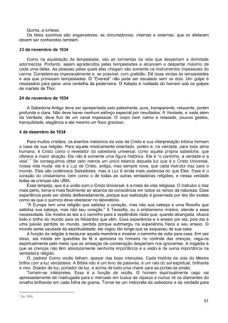 51
Quinta, a síntese.
Os fatos sozinhos são enganadores; as circunstâncias, internas e externas, que os afetaram
devem ser conhecidas também.
23 de novembro de 1934
Como na aquietação da tempestade, são as tormentas da vida que despertam a divindade
adormecida. Portanto, sejam agradecidos pelas tempestades e alcancem o despertar máximo de
cada uma delas. As pessoas pelas quais elas chegam são somente os instrumentos impessoais do
carma. Considere-as impessoalmente e, se possível, com gratidão. Dê boas vindas às tempestades
e aos que provocam tempestades. O “Everest” não pode ser escalado sem os dois. Um golpe é
necessário para gerar uma centelha da pederneira. O Adepto é moldado do homem sob os golpes
de martelo de Thor.
24 de novembro de 1934
A Sabedoria Antiga deve ser apresentada pelo palestrante, pura, transparente, reluzente, porém
profunda e clara. Não deve haver nenhum esforço especial por resultados. A Verdade, e nada além
da Verdade, deve fluir de um canal impessoal. O corpo bem calmo e relaxado, poucos gestos,
tranquilidade, elegância e até mesmo um fluxo gracioso.
4 de dezembro de 1934
Para muitos cristãos, os eventos históricos da vida de Cristo e sua interpretação bíblica formam
a base de sua religião. Para aquele misticamente orientado, porém e, na verdade, para toda alma
humana, é Cristo como o revelador da sabedoria universal, como aquela própria sabedoria, que
oferece a maior atração. Ele não é somente uma figura histórica. Ele é “o caminho, a verdade e a
vida”.1
Esse lampejo, que é a união com o Cristo Universal, é a meta da vida religiosa. O Instrutor o traz
mais perto, torna-o mais facilmente ao alcance da consciência em todos os reinos da natureza. Essa
experiência pode ser obtida deliberadamente, porque sua realização é governada por leis tão exatas
como as que o químico deve obedecer no laboratório.
Se conseguimos obter pelo menos um único relance daquela luz que é o Cristo Universal,
nossa vida muda: ela é a Luz de Cristo, antiga, mas sempre nova, que cada instrutor traz para o
mundo. Eles são poderosos Salvadores, mas a Luz é ainda mais poderosa do que Eles. Esse é o
coração do cristianismo, bem como o de todas as outras verdadeiras religiões, e nessa verdade
todas as crenças são UMA.
“A Europa tem uma religião que satisfaz o coração, mas não sua cabeça e uma filosofia que
satisfaz sua cabeça, mas não seu coração.” A Teosofia, ou o cristianismo místico, atende a essa
necessidade. Ela mostra as leis e o caminho para a esplêndida visão que, quando alcançada, ofusca
todo o brilho do mundo para os felizardos que vêm. Essa experiência e o anseio por ela, pois ela é
uma paixão perdida no mundo, perdida porque submergiu na experiência física e seu anseio. O
mundo sente saudade da espiritualidade; ele vagou tão longe que se esqueceu de sua casa.
A função da religião é restaurar aquela memória e mostrar o caminho de volta para casa. Em vez
disso, ela insiste em questões de fé e aprisiona os homens no controle das crenças, cega-os
espiritualmente pelo medo que as ameaças de condenação despertam nos ignorantes. A tragédia é
que as crenças não têm absolutamente nenhuma importância e a visão é de suma importância na
verdadeira religião.
Ó, padres! Como vocês falham, apesar das boas intenções. Cada história da vida do Mestre
brilha com a luz verdadeira. A Bíblia não é um livro de palavras; é um raio do sol espiritual, brilhante
e vivo. Doador de luz; portador de luz, e acima de tudo uma chave para as portas da prisão.
Tornem-se intérpretes. Essa é a função de vocês. O homem espiritualmente cego vai
apressadamente de madrugada para o mercado em busca da riqueza e nunca vê os diamantes do
orvalho brilhando em cada folha de grama. Tornar-se um intérprete da sabedoria e da verdade para
1 Jo. 14:6.
 