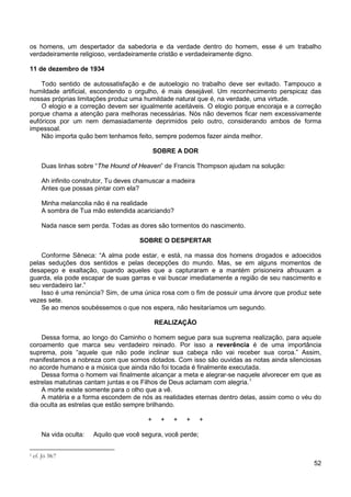 52
os homens, um despertador da sabedoria e da verdade dentro do homem, esse é um trabalho
verdadeiramente religioso, verdadeiramente cristão e verdadeiramente digno.
11 de dezembro de 1934
Todo sentido de autossatisfação e de autoelogio no trabalho deve ser evitado. Tampouco a
humildade artificial, escondendo o orgulho, é mais desejável. Um reconhecimento perspicaz das
nossas próprias limitações produz uma humildade natural que é, na verdade, uma virtude.
O elogio e a correção devem ser igualmente aceitáveis. O elogio porque encoraja e a correção
porque chama a atenção para melhoras necessárias. Nós não devemos ficar nem excessivamente
eufóricos por um nem demasiadamente deprimidos pelo outro, considerando ambos de forma
impessoal.
Não importa quão bem tenhamos feito, sempre podemos fazer ainda melhor.
SOBRE A DOR
Duas linhas sobre “The Hound of Heaven” de Francis Thompson ajudam na solução:
Ah infinito construtor, Tu deves chamuscar a madeira
Antes que possas pintar com ela?
Minha melancolia não é na realidade
A sombra de Tua mão estendida acariciando?
Nada nasce sem perda. Todas as dores são tormentos do nascimento.
SOBRE O DESPERTAR
Conforme Sêneca: “A alma pode estar, e está, na massa dos homens drogados e adoecidos
pelas seduções dos sentidos e pelas decepções do mundo. Mas, se em alguns momentos de
desapego e exaltação, quando aqueles que a capturaram e a mantém prisioneira afrouxam a
guarda, ela pode escapar de suas garras e vai buscar imediatamente a região de seu nascimento e
seu verdadeiro lar.”
Isso é uma renúncia? Sim, de uma única rosa com o fim de possuir uma árvore que produz sete
vezes sete.
Se ao menos soubéssemos o que nos espera, não hesitaríamos um segundo.
REALIZAÇÃO
Dessa forma, ao longo do Caminho o homem segue para sua suprema realização, para aquele
coroamento que marca seu verdadeiro reinado. Por isso a reverência é de uma importância
suprema, pois “aquele que não pode inclinar sua cabeça não vai receber sua coroa.” Assim,
manifestamos a nobreza com que somos dotados. Com isso são ouvidas as notas ainda silenciosas
no acorde humano e a música que ainda não foi tocada é finalmente executada.
Dessa forma o homem vai finalmente alcançar a meta e alegrar-se naquele alvorecer em que as
estrelas matutinas cantam juntas e os Filhos de Deus aclamam com alegria.1
A morte existe somente para o olho que a vê.
A matéria e a forma escondem de nós as realidades eternas dentro delas, assim como o véu do
dia oculta as estrelas que estão sempre brilhando.
+ + + + +
Na vida oculta: Aquilo que você segura, você perde;
1 cf. Jó 38:7
 